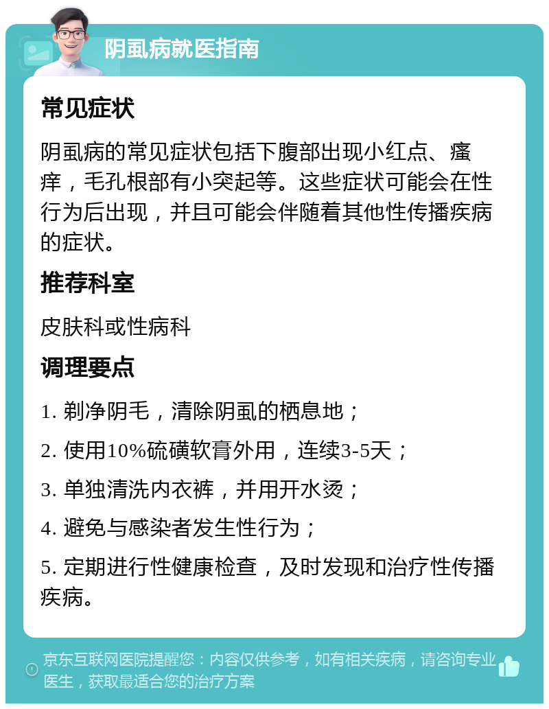 阴虱病就医指南 常见症状 阴虱病的常见症状包括下腹部出现小红点、瘙痒，毛孔根部有小突起等。这些症状可能会在性行为后出现，并且可能会伴随着其他性传播疾病的症状。 推荐科室 皮肤科或性病科 调理要点 1. 剃净阴毛，清除阴虱的栖息地； 2. 使用10%硫磺软膏外用，连续3-5天； 3. 单独清洗内衣裤，并用开水烫； 4. 避免与感染者发生性行为； 5. 定期进行性健康检查，及时发现和治疗性传播疾病。