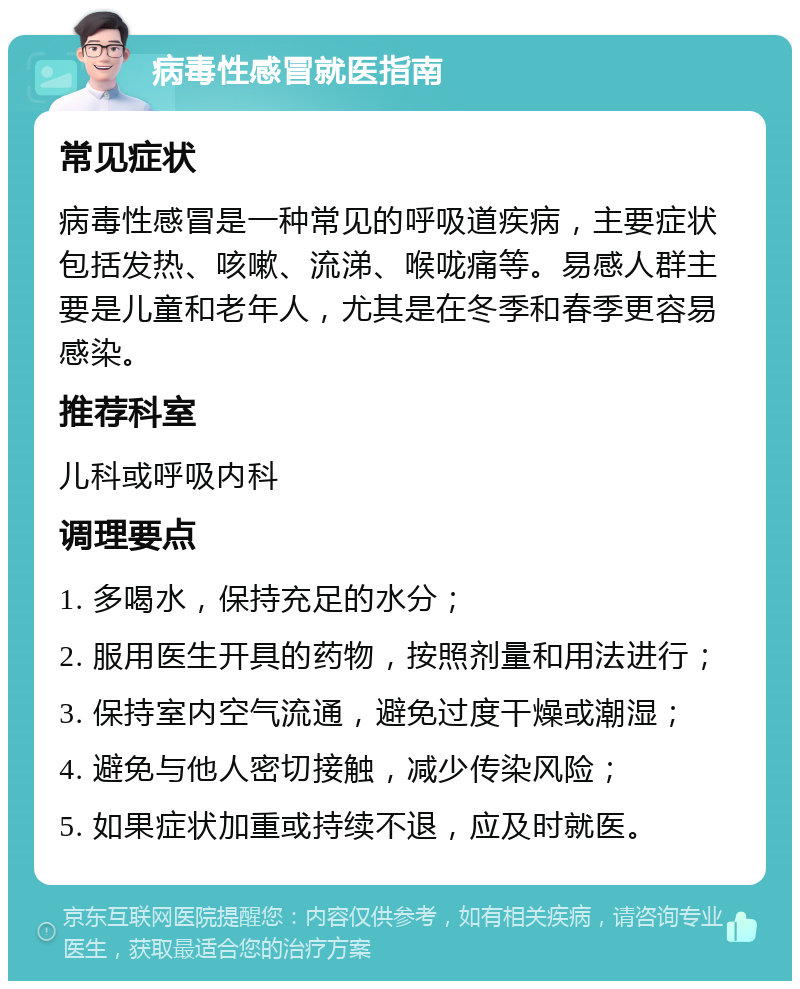 病毒性感冒就医指南 常见症状 病毒性感冒是一种常见的呼吸道疾病，主要症状包括发热、咳嗽、流涕、喉咙痛等。易感人群主要是儿童和老年人，尤其是在冬季和春季更容易感染。 推荐科室 儿科或呼吸内科 调理要点 1. 多喝水，保持充足的水分； 2. 服用医生开具的药物，按照剂量和用法进行； 3. 保持室内空气流通，避免过度干燥或潮湿； 4. 避免与他人密切接触，减少传染风险； 5. 如果症状加重或持续不退，应及时就医。