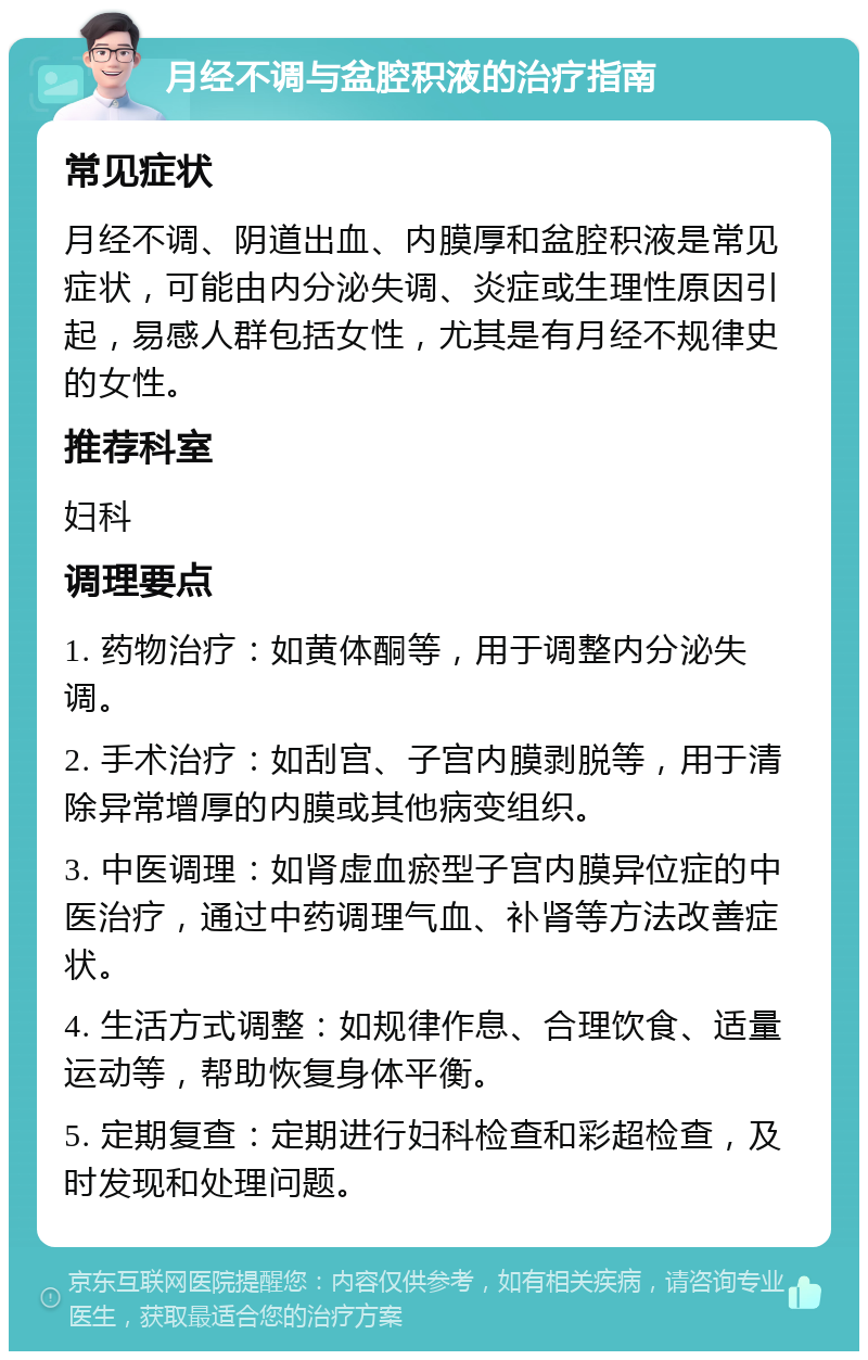 月经不调与盆腔积液的治疗指南 常见症状 月经不调、阴道出血、内膜厚和盆腔积液是常见症状，可能由内分泌失调、炎症或生理性原因引起，易感人群包括女性，尤其是有月经不规律史的女性。 推荐科室 妇科 调理要点 1. 药物治疗：如黄体酮等，用于调整内分泌失调。 2. 手术治疗：如刮宫、子宫内膜剥脱等，用于清除异常增厚的内膜或其他病变组织。 3. 中医调理：如肾虚血瘀型子宫内膜异位症的中医治疗，通过中药调理气血、补肾等方法改善症状。 4. 生活方式调整：如规律作息、合理饮食、适量运动等，帮助恢复身体平衡。 5. 定期复查：定期进行妇科检查和彩超检查，及时发现和处理问题。