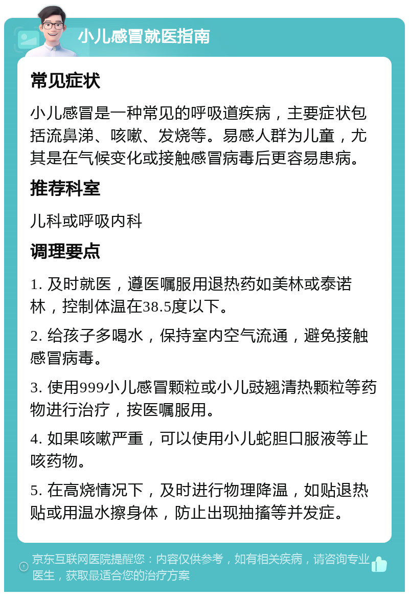 小儿感冒就医指南 常见症状 小儿感冒是一种常见的呼吸道疾病，主要症状包括流鼻涕、咳嗽、发烧等。易感人群为儿童，尤其是在气候变化或接触感冒病毒后更容易患病。 推荐科室 儿科或呼吸内科 调理要点 1. 及时就医，遵医嘱服用退热药如美林或泰诺林，控制体温在38.5度以下。 2. 给孩子多喝水，保持室内空气流通，避免接触感冒病毒。 3. 使用999小儿感冒颗粒或小儿豉翘清热颗粒等药物进行治疗，按医嘱服用。 4. 如果咳嗽严重，可以使用小儿蛇胆口服液等止咳药物。 5. 在高烧情况下，及时进行物理降温，如贴退热贴或用温水擦身体，防止出现抽搐等并发症。