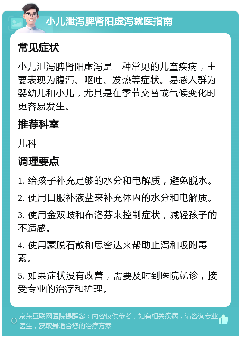 小儿泄泻脾肾阳虚泻就医指南 常见症状 小儿泄泻脾肾阳虚泻是一种常见的儿童疾病，主要表现为腹泻、呕吐、发热等症状。易感人群为婴幼儿和小儿，尤其是在季节交替或气候变化时更容易发生。 推荐科室 儿科 调理要点 1. 给孩子补充足够的水分和电解质，避免脱水。 2. 使用口服补液盐来补充体内的水分和电解质。 3. 使用金双歧和布洛芬来控制症状，减轻孩子的不适感。 4. 使用蒙脱石散和思密达来帮助止泻和吸附毒素。 5. 如果症状没有改善，需要及时到医院就诊，接受专业的治疗和护理。