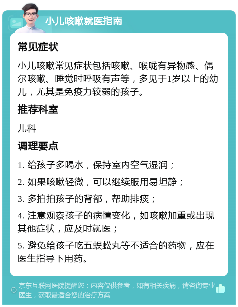 小儿咳嗽就医指南 常见症状 小儿咳嗽常见症状包括咳嗽、喉咙有异物感、偶尔咳嗽、睡觉时呼吸有声等，多见于1岁以上的幼儿，尤其是免疫力较弱的孩子。 推荐科室 儿科 调理要点 1. 给孩子多喝水，保持室内空气湿润； 2. 如果咳嗽轻微，可以继续服用易坦静； 3. 多拍拍孩子的背部，帮助排痰； 4. 注意观察孩子的病情变化，如咳嗽加重或出现其他症状，应及时就医； 5. 避免给孩子吃五蜈蚣丸等不适合的药物，应在医生指导下用药。