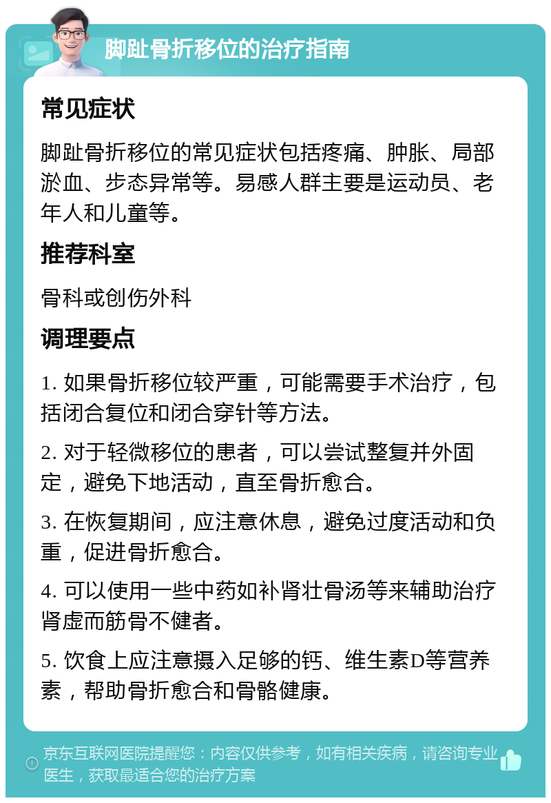 脚趾骨折移位的治疗指南 常见症状 脚趾骨折移位的常见症状包括疼痛、肿胀、局部淤血、步态异常等。易感人群主要是运动员、老年人和儿童等。 推荐科室 骨科或创伤外科 调理要点 1. 如果骨折移位较严重，可能需要手术治疗，包括闭合复位和闭合穿针等方法。 2. 对于轻微移位的患者，可以尝试整复并外固定，避免下地活动，直至骨折愈合。 3. 在恢复期间，应注意休息，避免过度活动和负重，促进骨折愈合。 4. 可以使用一些中药如补肾壮骨汤等来辅助治疗肾虚而筋骨不健者。 5. 饮食上应注意摄入足够的钙、维生素D等营养素，帮助骨折愈合和骨骼健康。