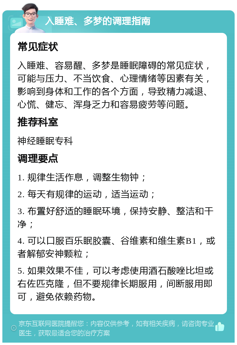 入睡难、多梦的调理指南 常见症状 入睡难、容易醒、多梦是睡眠障碍的常见症状，可能与压力、不当饮食、心理情绪等因素有关，影响到身体和工作的各个方面，导致精力减退、心慌、健忘、浑身乏力和容易疲劳等问题。 推荐科室 神经睡眠专科 调理要点 1. 规律生活作息，调整生物钟； 2. 每天有规律的运动，适当运动； 3. 布置好舒适的睡眠环境，保持安静、整洁和干净； 4. 可以口服百乐眠胶囊、谷维素和维生素B1，或者解郁安神颗粒； 5. 如果效果不佳，可以考虑使用酒石酸唑比坦或右佐匹克隆，但不要规律长期服用，间断服用即可，避免依赖药物。