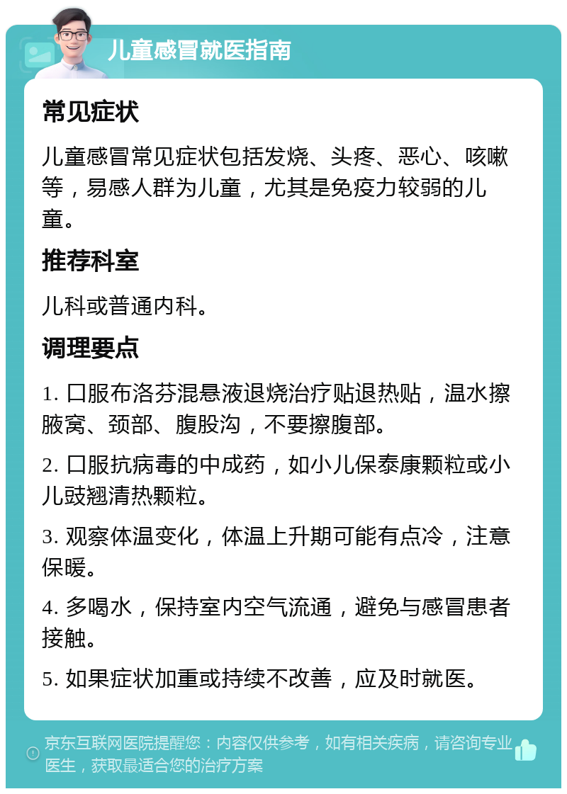 儿童感冒就医指南 常见症状 儿童感冒常见症状包括发烧、头疼、恶心、咳嗽等，易感人群为儿童，尤其是免疫力较弱的儿童。 推荐科室 儿科或普通内科。 调理要点 1. 口服布洛芬混悬液退烧治疗贴退热贴，温水擦腋窝、颈部、腹股沟，不要擦腹部。 2. 口服抗病毒的中成药，如小儿保泰康颗粒或小儿豉翘清热颗粒。 3. 观察体温变化，体温上升期可能有点冷，注意保暖。 4. 多喝水，保持室内空气流通，避免与感冒患者接触。 5. 如果症状加重或持续不改善，应及时就医。