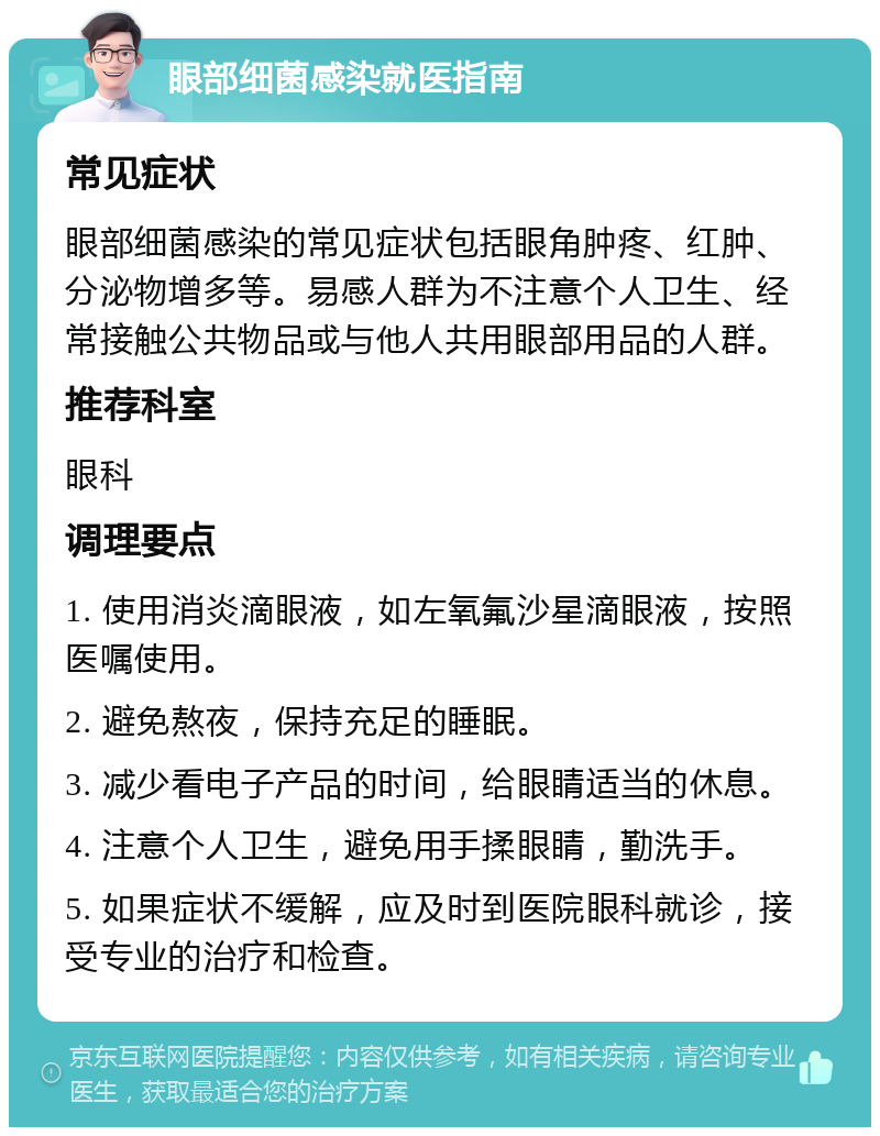 眼部细菌感染就医指南 常见症状 眼部细菌感染的常见症状包括眼角肿疼、红肿、分泌物增多等。易感人群为不注意个人卫生、经常接触公共物品或与他人共用眼部用品的人群。 推荐科室 眼科 调理要点 1. 使用消炎滴眼液，如左氧氟沙星滴眼液，按照医嘱使用。 2. 避免熬夜，保持充足的睡眠。 3. 减少看电子产品的时间，给眼睛适当的休息。 4. 注意个人卫生，避免用手揉眼睛，勤洗手。 5. 如果症状不缓解，应及时到医院眼科就诊，接受专业的治疗和检查。