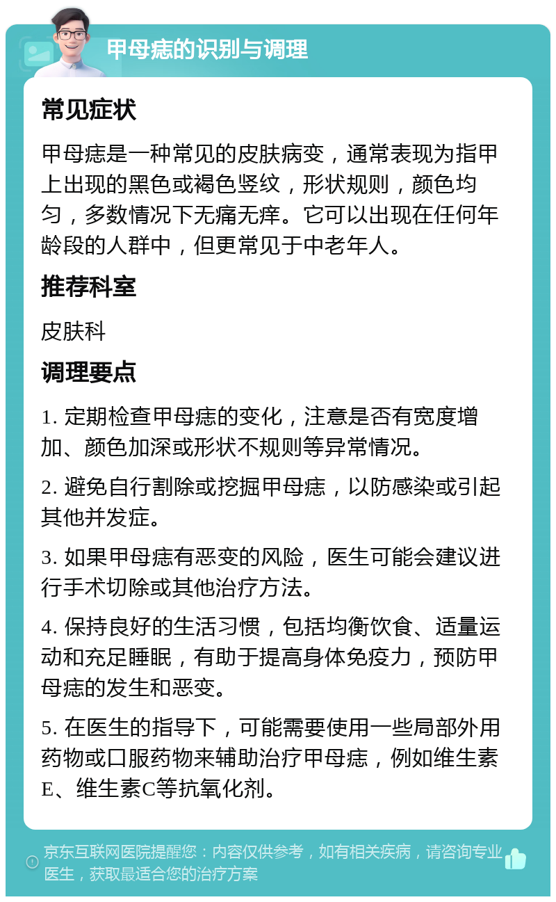 甲母痣的识别与调理 常见症状 甲母痣是一种常见的皮肤病变，通常表现为指甲上出现的黑色或褐色竖纹，形状规则，颜色均匀，多数情况下无痛无痒。它可以出现在任何年龄段的人群中，但更常见于中老年人。 推荐科室 皮肤科 调理要点 1. 定期检查甲母痣的变化，注意是否有宽度增加、颜色加深或形状不规则等异常情况。 2. 避免自行割除或挖掘甲母痣，以防感染或引起其他并发症。 3. 如果甲母痣有恶变的风险，医生可能会建议进行手术切除或其他治疗方法。 4. 保持良好的生活习惯，包括均衡饮食、适量运动和充足睡眠，有助于提高身体免疫力，预防甲母痣的发生和恶变。 5. 在医生的指导下，可能需要使用一些局部外用药物或口服药物来辅助治疗甲母痣，例如维生素E、维生素C等抗氧化剂。