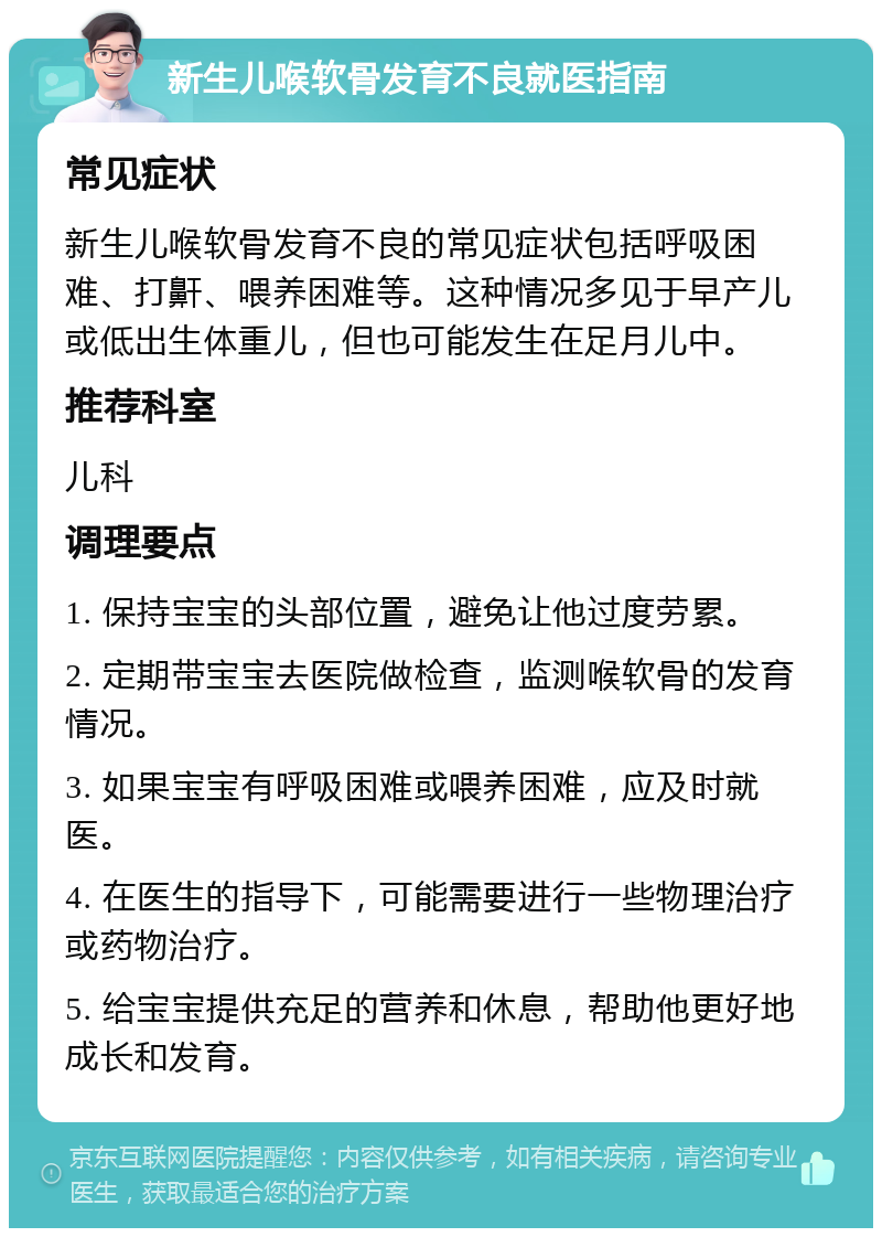 新生儿喉软骨发育不良就医指南 常见症状 新生儿喉软骨发育不良的常见症状包括呼吸困难、打鼾、喂养困难等。这种情况多见于早产儿或低出生体重儿，但也可能发生在足月儿中。 推荐科室 儿科 调理要点 1. 保持宝宝的头部位置，避免让他过度劳累。 2. 定期带宝宝去医院做检查，监测喉软骨的发育情况。 3. 如果宝宝有呼吸困难或喂养困难，应及时就医。 4. 在医生的指导下，可能需要进行一些物理治疗或药物治疗。 5. 给宝宝提供充足的营养和休息，帮助他更好地成长和发育。