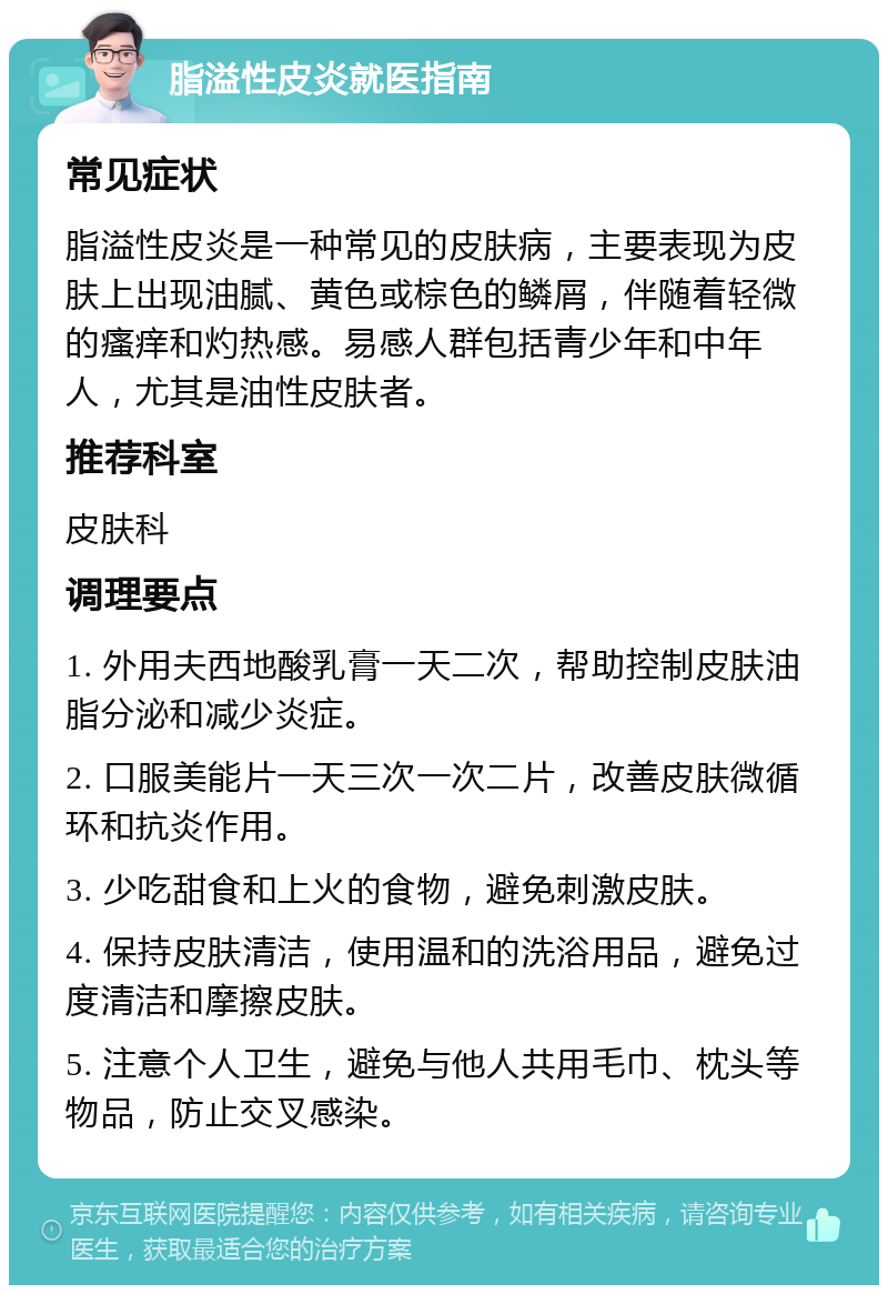 脂溢性皮炎就医指南 常见症状 脂溢性皮炎是一种常见的皮肤病，主要表现为皮肤上出现油腻、黄色或棕色的鳞屑，伴随着轻微的瘙痒和灼热感。易感人群包括青少年和中年人，尤其是油性皮肤者。 推荐科室 皮肤科 调理要点 1. 外用夫西地酸乳膏一天二次，帮助控制皮肤油脂分泌和减少炎症。 2. 口服美能片一天三次一次二片，改善皮肤微循环和抗炎作用。 3. 少吃甜食和上火的食物，避免刺激皮肤。 4. 保持皮肤清洁，使用温和的洗浴用品，避免过度清洁和摩擦皮肤。 5. 注意个人卫生，避免与他人共用毛巾、枕头等物品，防止交叉感染。