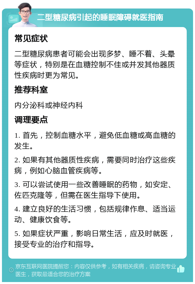 二型糖尿病引起的睡眠障碍就医指南 常见症状 二型糖尿病患者可能会出现多梦、睡不着、头晕等症状，特别是在血糖控制不佳或并发其他器质性疾病时更为常见。 推荐科室 内分泌科或神经内科 调理要点 1. 首先，控制血糖水平，避免低血糖或高血糖的发生。 2. 如果有其他器质性疾病，需要同时治疗这些疾病，例如心脑血管疾病等。 3. 可以尝试使用一些改善睡眠的药物，如安定、佐匹克隆等，但需在医生指导下使用。 4. 建立良好的生活习惯，包括规律作息、适当运动、健康饮食等。 5. 如果症状严重，影响日常生活，应及时就医，接受专业的治疗和指导。