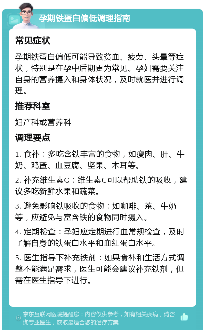 孕期铁蛋白偏低调理指南 常见症状 孕期铁蛋白偏低可能导致贫血、疲劳、头晕等症状，特别是在孕中后期更为常见。孕妇需要关注自身的营养摄入和身体状况，及时就医并进行调理。 推荐科室 妇产科或营养科 调理要点 1. 食补：多吃含铁丰富的食物，如瘦肉、肝、牛奶、鸡蛋、血豆腐、坚果、木耳等。 2. 补充维生素C：维生素C可以帮助铁的吸收，建议多吃新鲜水果和蔬菜。 3. 避免影响铁吸收的食物：如咖啡、茶、牛奶等，应避免与富含铁的食物同时摄入。 4. 定期检查：孕妇应定期进行血常规检查，及时了解自身的铁蛋白水平和血红蛋白水平。 5. 医生指导下补充铁剂：如果食补和生活方式调整不能满足需求，医生可能会建议补充铁剂，但需在医生指导下进行。