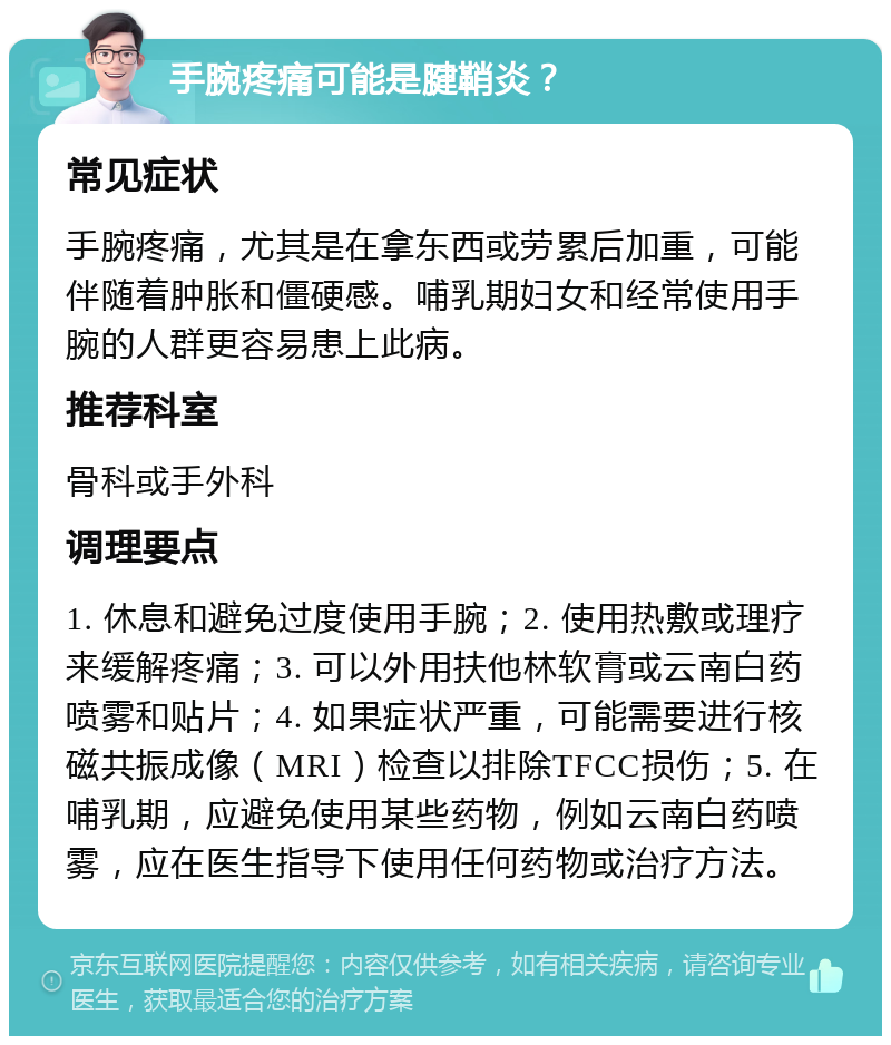 手腕疼痛可能是腱鞘炎？ 常见症状 手腕疼痛，尤其是在拿东西或劳累后加重，可能伴随着肿胀和僵硬感。哺乳期妇女和经常使用手腕的人群更容易患上此病。 推荐科室 骨科或手外科 调理要点 1. 休息和避免过度使用手腕；2. 使用热敷或理疗来缓解疼痛；3. 可以外用扶他林软膏或云南白药喷雾和贴片；4. 如果症状严重，可能需要进行核磁共振成像（MRI）检查以排除TFCC损伤；5. 在哺乳期，应避免使用某些药物，例如云南白药喷雾，应在医生指导下使用任何药物或治疗方法。