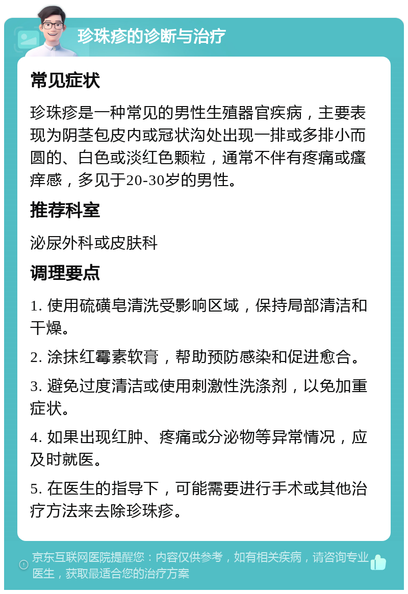 珍珠疹的诊断与治疗 常见症状 珍珠疹是一种常见的男性生殖器官疾病，主要表现为阴茎包皮内或冠状沟处出现一排或多排小而圆的、白色或淡红色颗粒，通常不伴有疼痛或瘙痒感，多见于20-30岁的男性。 推荐科室 泌尿外科或皮肤科 调理要点 1. 使用硫磺皂清洗受影响区域，保持局部清洁和干燥。 2. 涂抹红霉素软膏，帮助预防感染和促进愈合。 3. 避免过度清洁或使用刺激性洗涤剂，以免加重症状。 4. 如果出现红肿、疼痛或分泌物等异常情况，应及时就医。 5. 在医生的指导下，可能需要进行手术或其他治疗方法来去除珍珠疹。