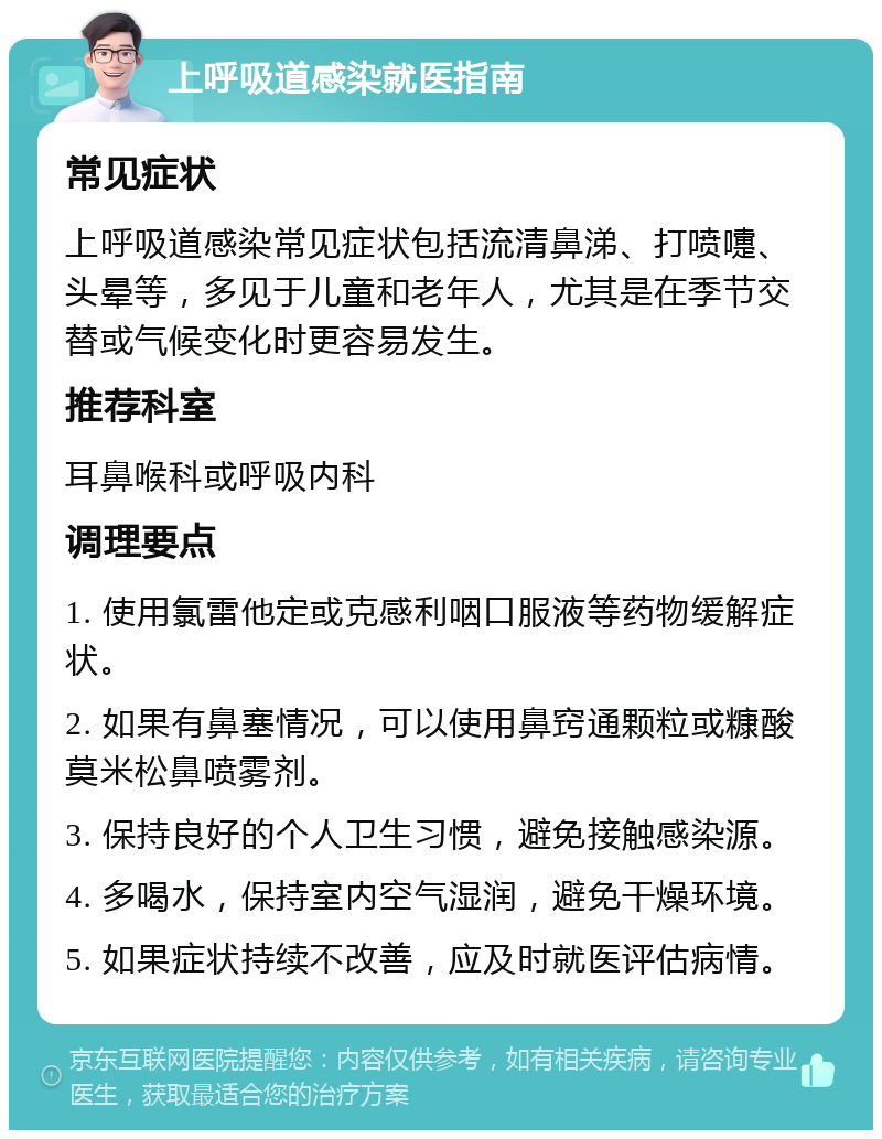 上呼吸道感染就医指南 常见症状 上呼吸道感染常见症状包括流清鼻涕、打喷嚏、头晕等，多见于儿童和老年人，尤其是在季节交替或气候变化时更容易发生。 推荐科室 耳鼻喉科或呼吸内科 调理要点 1. 使用氯雷他定或克感利咽口服液等药物缓解症状。 2. 如果有鼻塞情况，可以使用鼻窍通颗粒或糠酸莫米松鼻喷雾剂。 3. 保持良好的个人卫生习惯，避免接触感染源。 4. 多喝水，保持室内空气湿润，避免干燥环境。 5. 如果症状持续不改善，应及时就医评估病情。