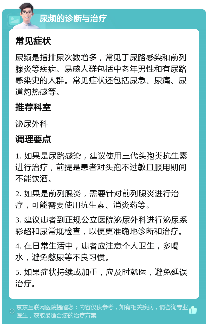 尿频的诊断与治疗 常见症状 尿频是指排尿次数增多，常见于尿路感染和前列腺炎等疾病。易感人群包括中老年男性和有尿路感染史的人群。常见症状还包括尿急、尿痛、尿道灼热感等。 推荐科室 泌尿外科 调理要点 1. 如果是尿路感染，建议使用三代头孢类抗生素进行治疗，前提是患者对头孢不过敏且服用期间不能饮酒。 2. 如果是前列腺炎，需要针对前列腺炎进行治疗，可能需要使用抗生素、消炎药等。 3. 建议患者到正规公立医院泌尿外科进行泌尿系彩超和尿常规检查，以便更准确地诊断和治疗。 4. 在日常生活中，患者应注意个人卫生，多喝水，避免憋尿等不良习惯。 5. 如果症状持续或加重，应及时就医，避免延误治疗。