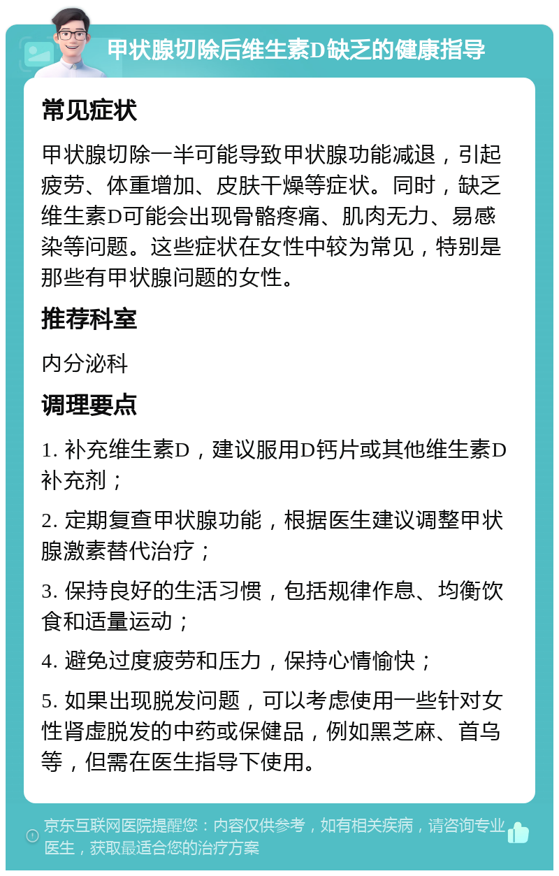 甲状腺切除后维生素D缺乏的健康指导 常见症状 甲状腺切除一半可能导致甲状腺功能减退，引起疲劳、体重增加、皮肤干燥等症状。同时，缺乏维生素D可能会出现骨骼疼痛、肌肉无力、易感染等问题。这些症状在女性中较为常见，特别是那些有甲状腺问题的女性。 推荐科室 内分泌科 调理要点 1. 补充维生素D，建议服用D钙片或其他维生素D补充剂； 2. 定期复查甲状腺功能，根据医生建议调整甲状腺激素替代治疗； 3. 保持良好的生活习惯，包括规律作息、均衡饮食和适量运动； 4. 避免过度疲劳和压力，保持心情愉快； 5. 如果出现脱发问题，可以考虑使用一些针对女性肾虚脱发的中药或保健品，例如黑芝麻、首乌等，但需在医生指导下使用。