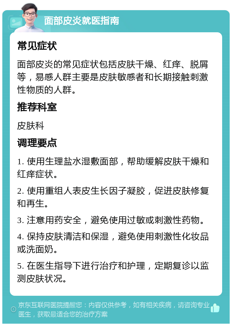 面部皮炎就医指南 常见症状 面部皮炎的常见症状包括皮肤干燥、红痒、脱屑等，易感人群主要是皮肤敏感者和长期接触刺激性物质的人群。 推荐科室 皮肤科 调理要点 1. 使用生理盐水湿敷面部，帮助缓解皮肤干燥和红痒症状。 2. 使用重组人表皮生长因子凝胶，促进皮肤修复和再生。 3. 注意用药安全，避免使用过敏或刺激性药物。 4. 保持皮肤清洁和保湿，避免使用刺激性化妆品或洗面奶。 5. 在医生指导下进行治疗和护理，定期复诊以监测皮肤状况。