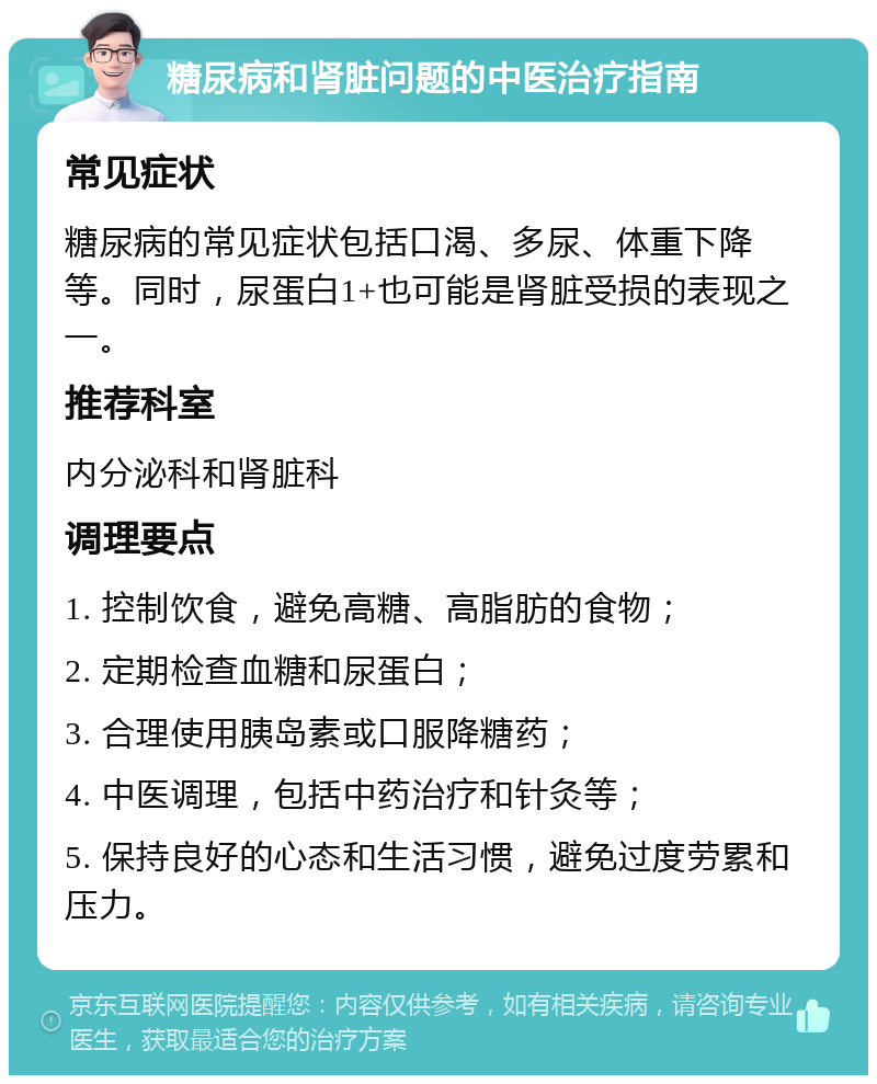 糖尿病和肾脏问题的中医治疗指南 常见症状 糖尿病的常见症状包括口渴、多尿、体重下降等。同时，尿蛋白1+也可能是肾脏受损的表现之一。 推荐科室 内分泌科和肾脏科 调理要点 1. 控制饮食，避免高糖、高脂肪的食物； 2. 定期检查血糖和尿蛋白； 3. 合理使用胰岛素或口服降糖药； 4. 中医调理，包括中药治疗和针灸等； 5. 保持良好的心态和生活习惯，避免过度劳累和压力。