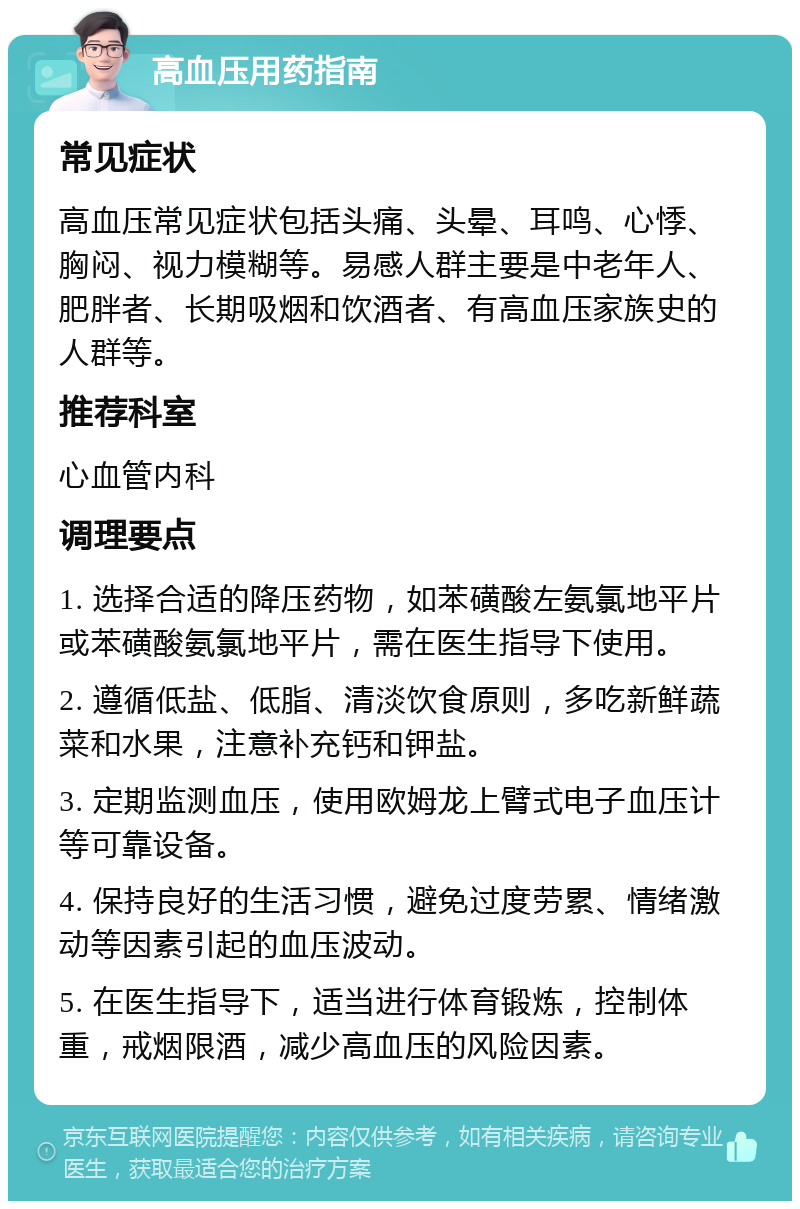 高血压用药指南 常见症状 高血压常见症状包括头痛、头晕、耳鸣、心悸、胸闷、视力模糊等。易感人群主要是中老年人、肥胖者、长期吸烟和饮酒者、有高血压家族史的人群等。 推荐科室 心血管内科 调理要点 1. 选择合适的降压药物，如苯磺酸左氨氯地平片或苯磺酸氨氯地平片，需在医生指导下使用。 2. 遵循低盐、低脂、清淡饮食原则，多吃新鲜蔬菜和水果，注意补充钙和钾盐。 3. 定期监测血压，使用欧姆龙上臂式电子血压计等可靠设备。 4. 保持良好的生活习惯，避免过度劳累、情绪激动等因素引起的血压波动。 5. 在医生指导下，适当进行体育锻炼，控制体重，戒烟限酒，减少高血压的风险因素。