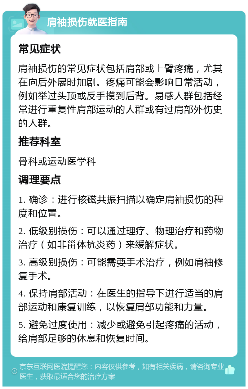 肩袖损伤就医指南 常见症状 肩袖损伤的常见症状包括肩部或上臂疼痛，尤其在向后外展时加剧。疼痛可能会影响日常活动，例如举过头顶或反手摸到后背。易感人群包括经常进行重复性肩部运动的人群或有过肩部外伤史的人群。 推荐科室 骨科或运动医学科 调理要点 1. 确诊：进行核磁共振扫描以确定肩袖损伤的程度和位置。 2. 低级别损伤：可以通过理疗、物理治疗和药物治疗（如非甾体抗炎药）来缓解症状。 3. 高级别损伤：可能需要手术治疗，例如肩袖修复手术。 4. 保持肩部活动：在医生的指导下进行适当的肩部运动和康复训练，以恢复肩部功能和力量。 5. 避免过度使用：减少或避免引起疼痛的活动，给肩部足够的休息和恢复时间。