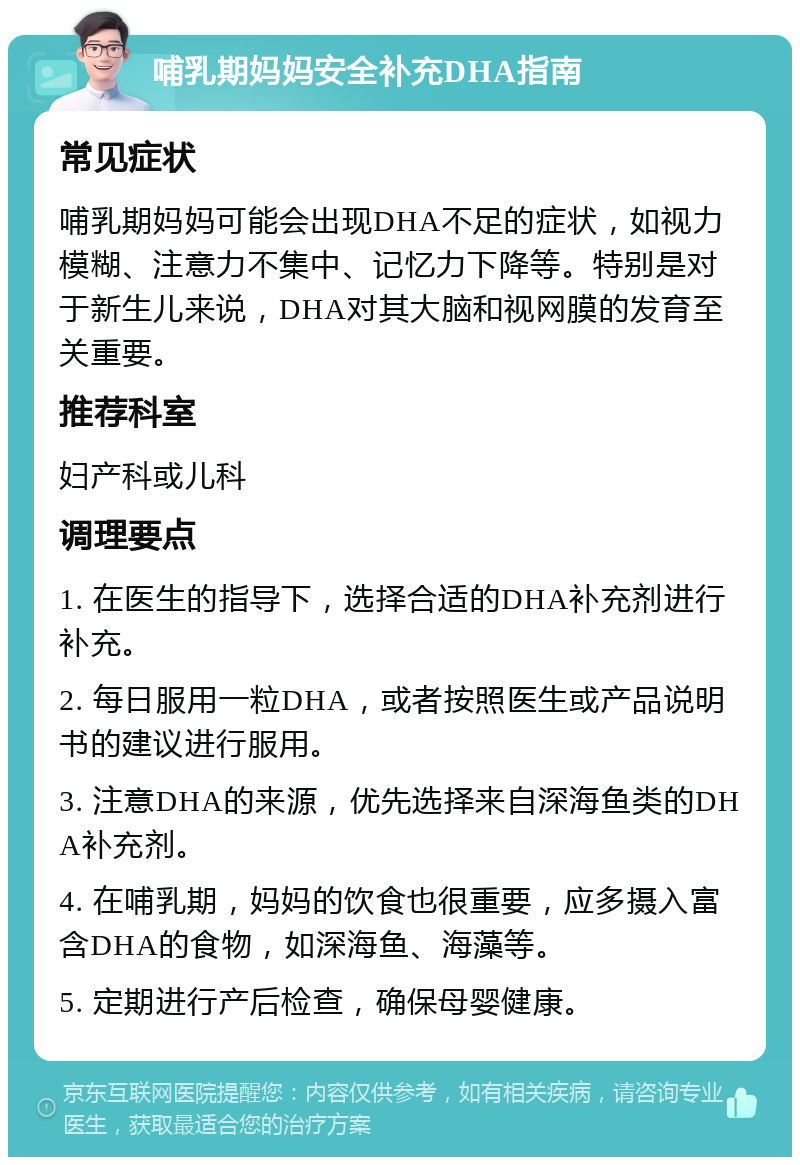 哺乳期妈妈安全补充DHA指南 常见症状 哺乳期妈妈可能会出现DHA不足的症状，如视力模糊、注意力不集中、记忆力下降等。特别是对于新生儿来说，DHA对其大脑和视网膜的发育至关重要。 推荐科室 妇产科或儿科 调理要点 1. 在医生的指导下，选择合适的DHA补充剂进行补充。 2. 每日服用一粒DHA，或者按照医生或产品说明书的建议进行服用。 3. 注意DHA的来源，优先选择来自深海鱼类的DHA补充剂。 4. 在哺乳期，妈妈的饮食也很重要，应多摄入富含DHA的食物，如深海鱼、海藻等。 5. 定期进行产后检查，确保母婴健康。