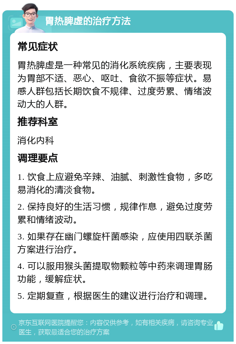 胃热脾虚的治疗方法 常见症状 胃热脾虚是一种常见的消化系统疾病，主要表现为胃部不适、恶心、呕吐、食欲不振等症状。易感人群包括长期饮食不规律、过度劳累、情绪波动大的人群。 推荐科室 消化内科 调理要点 1. 饮食上应避免辛辣、油腻、刺激性食物，多吃易消化的清淡食物。 2. 保持良好的生活习惯，规律作息，避免过度劳累和情绪波动。 3. 如果存在幽门螺旋杆菌感染，应使用四联杀菌方案进行治疗。 4. 可以服用猴头菌提取物颗粒等中药来调理胃肠功能，缓解症状。 5. 定期复查，根据医生的建议进行治疗和调理。