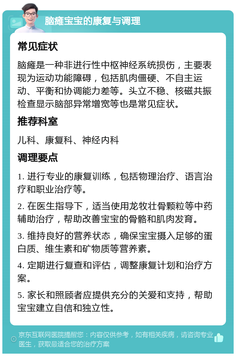 脑瘫宝宝的康复与调理 常见症状 脑瘫是一种非进行性中枢神经系统损伤，主要表现为运动功能障碍，包括肌肉僵硬、不自主运动、平衡和协调能力差等。头立不稳、核磁共振检查显示脑部异常增宽等也是常见症状。 推荐科室 儿科、康复科、神经内科 调理要点 1. 进行专业的康复训练，包括物理治疗、语言治疗和职业治疗等。 2. 在医生指导下，适当使用龙牧壮骨颗粒等中药辅助治疗，帮助改善宝宝的骨骼和肌肉发育。 3. 维持良好的营养状态，确保宝宝摄入足够的蛋白质、维生素和矿物质等营养素。 4. 定期进行复查和评估，调整康复计划和治疗方案。 5. 家长和照顾者应提供充分的关爱和支持，帮助宝宝建立自信和独立性。