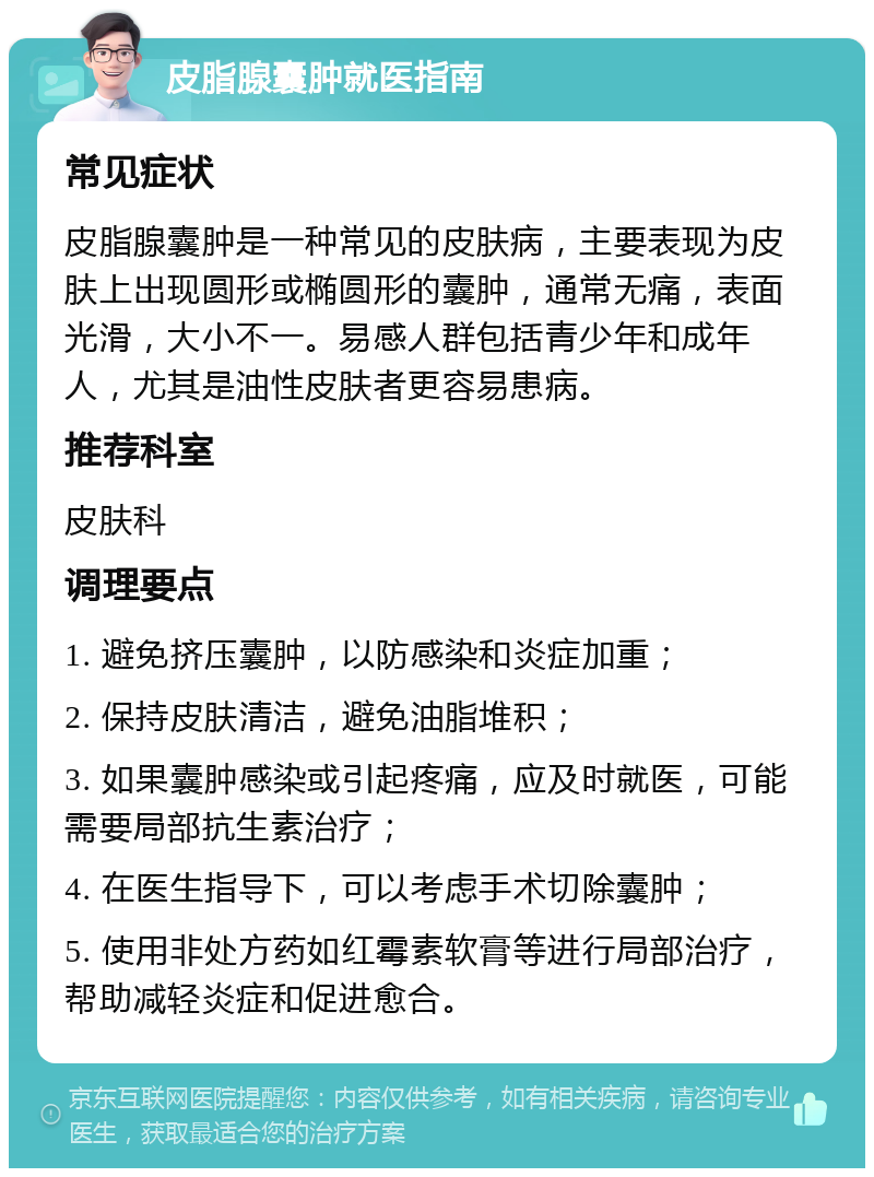 皮脂腺囊肿就医指南 常见症状 皮脂腺囊肿是一种常见的皮肤病，主要表现为皮肤上出现圆形或椭圆形的囊肿，通常无痛，表面光滑，大小不一。易感人群包括青少年和成年人，尤其是油性皮肤者更容易患病。 推荐科室 皮肤科 调理要点 1. 避免挤压囊肿，以防感染和炎症加重； 2. 保持皮肤清洁，避免油脂堆积； 3. 如果囊肿感染或引起疼痛，应及时就医，可能需要局部抗生素治疗； 4. 在医生指导下，可以考虑手术切除囊肿； 5. 使用非处方药如红霉素软膏等进行局部治疗，帮助减轻炎症和促进愈合。