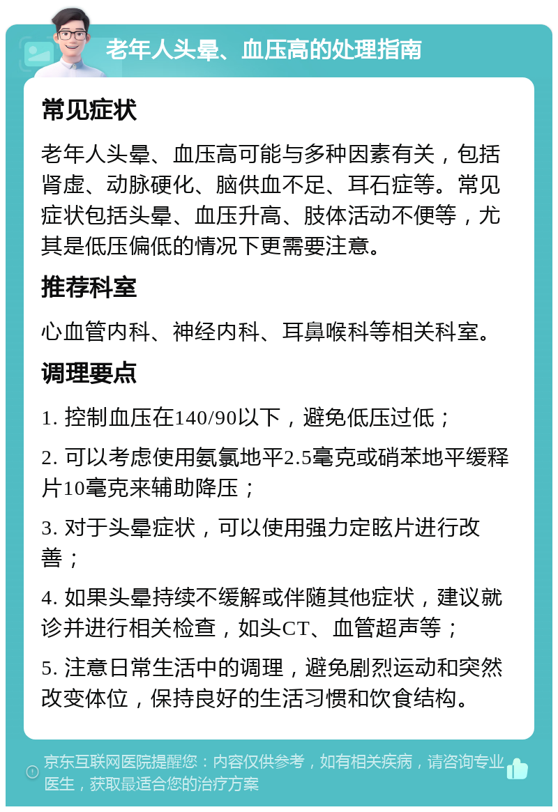 老年人头晕、血压高的处理指南 常见症状 老年人头晕、血压高可能与多种因素有关，包括肾虚、动脉硬化、脑供血不足、耳石症等。常见症状包括头晕、血压升高、肢体活动不便等，尤其是低压偏低的情况下更需要注意。 推荐科室 心血管内科、神经内科、耳鼻喉科等相关科室。 调理要点 1. 控制血压在140/90以下，避免低压过低； 2. 可以考虑使用氨氯地平2.5毫克或硝苯地平缓释片10毫克来辅助降压； 3. 对于头晕症状，可以使用强力定眩片进行改善； 4. 如果头晕持续不缓解或伴随其他症状，建议就诊并进行相关检查，如头CT、血管超声等； 5. 注意日常生活中的调理，避免剧烈运动和突然改变体位，保持良好的生活习惯和饮食结构。