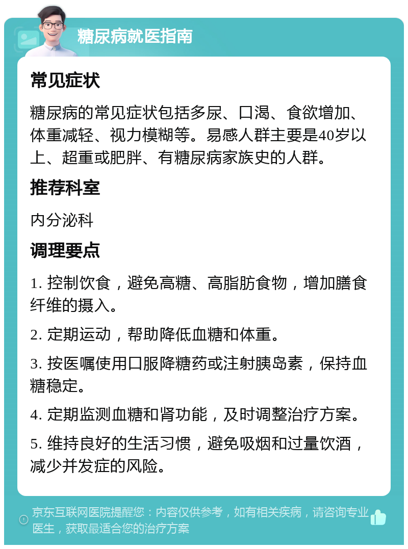 糖尿病就医指南 常见症状 糖尿病的常见症状包括多尿、口渴、食欲增加、体重减轻、视力模糊等。易感人群主要是40岁以上、超重或肥胖、有糖尿病家族史的人群。 推荐科室 内分泌科 调理要点 1. 控制饮食，避免高糖、高脂肪食物，增加膳食纤维的摄入。 2. 定期运动，帮助降低血糖和体重。 3. 按医嘱使用口服降糖药或注射胰岛素，保持血糖稳定。 4. 定期监测血糖和肾功能，及时调整治疗方案。 5. 维持良好的生活习惯，避免吸烟和过量饮酒，减少并发症的风险。