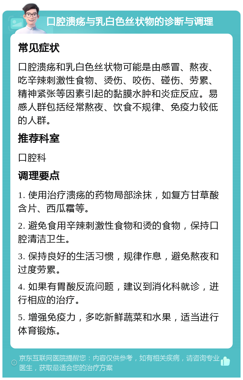 口腔溃疡与乳白色丝状物的诊断与调理 常见症状 口腔溃疡和乳白色丝状物可能是由感冒、熬夜、吃辛辣刺激性食物、烫伤、咬伤、碰伤、劳累、精神紧张等因素引起的黏膜水肿和炎症反应。易感人群包括经常熬夜、饮食不规律、免疫力较低的人群。 推荐科室 口腔科 调理要点 1. 使用治疗溃疡的药物局部涂抹，如复方甘草酸含片、西瓜霜等。 2. 避免食用辛辣刺激性食物和烫的食物，保持口腔清洁卫生。 3. 保持良好的生活习惯，规律作息，避免熬夜和过度劳累。 4. 如果有胃酸反流问题，建议到消化科就诊，进行相应的治疗。 5. 增强免疫力，多吃新鲜蔬菜和水果，适当进行体育锻炼。