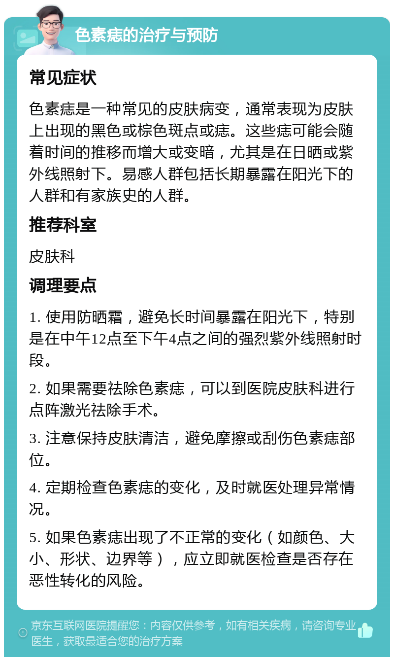 色素痣的治疗与预防 常见症状 色素痣是一种常见的皮肤病变，通常表现为皮肤上出现的黑色或棕色斑点或痣。这些痣可能会随着时间的推移而增大或变暗，尤其是在日晒或紫外线照射下。易感人群包括长期暴露在阳光下的人群和有家族史的人群。 推荐科室 皮肤科 调理要点 1. 使用防晒霜，避免长时间暴露在阳光下，特别是在中午12点至下午4点之间的强烈紫外线照射时段。 2. 如果需要祛除色素痣，可以到医院皮肤科进行点阵激光祛除手术。 3. 注意保持皮肤清洁，避免摩擦或刮伤色素痣部位。 4. 定期检查色素痣的变化，及时就医处理异常情况。 5. 如果色素痣出现了不正常的变化（如颜色、大小、形状、边界等），应立即就医检查是否存在恶性转化的风险。