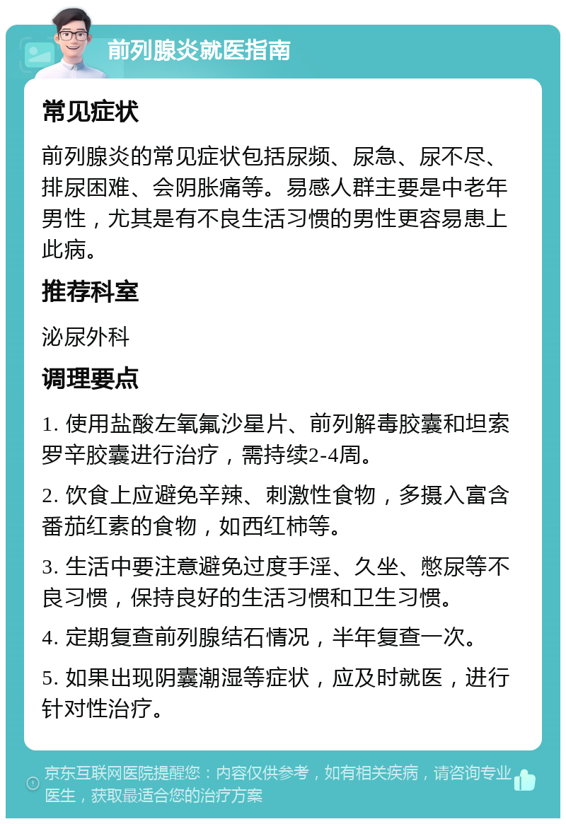 前列腺炎就医指南 常见症状 前列腺炎的常见症状包括尿频、尿急、尿不尽、排尿困难、会阴胀痛等。易感人群主要是中老年男性，尤其是有不良生活习惯的男性更容易患上此病。 推荐科室 泌尿外科 调理要点 1. 使用盐酸左氧氟沙星片、前列解毒胶囊和坦索罗辛胶囊进行治疗，需持续2-4周。 2. 饮食上应避免辛辣、刺激性食物，多摄入富含番茄红素的食物，如西红柿等。 3. 生活中要注意避免过度手淫、久坐、憋尿等不良习惯，保持良好的生活习惯和卫生习惯。 4. 定期复查前列腺结石情况，半年复查一次。 5. 如果出现阴囊潮湿等症状，应及时就医，进行针对性治疗。