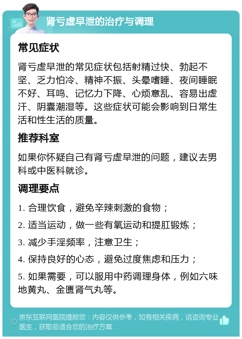 肾亏虚早泄的治疗与调理 常见症状 肾亏虚早泄的常见症状包括射精过快、勃起不坚、乏力怕冷、精神不振、头晕嗜睡、夜间睡眠不好、耳鸣、记忆力下降、心烦意乱、容易出虚汗、阴囊潮湿等。这些症状可能会影响到日常生活和性生活的质量。 推荐科室 如果你怀疑自己有肾亏虚早泄的问题，建议去男科或中医科就诊。 调理要点 1. 合理饮食，避免辛辣刺激的食物； 2. 适当运动，做一些有氧运动和提肛锻炼； 3. 减少手淫频率，注意卫生； 4. 保持良好的心态，避免过度焦虑和压力； 5. 如果需要，可以服用中药调理身体，例如六味地黄丸、金匮肾气丸等。