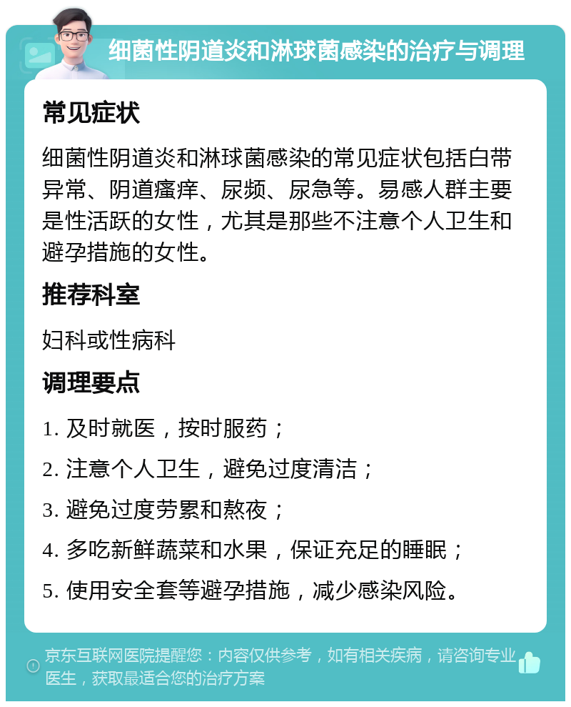 细菌性阴道炎和淋球菌感染的治疗与调理 常见症状 细菌性阴道炎和淋球菌感染的常见症状包括白带异常、阴道瘙痒、尿频、尿急等。易感人群主要是性活跃的女性，尤其是那些不注意个人卫生和避孕措施的女性。 推荐科室 妇科或性病科 调理要点 1. 及时就医，按时服药； 2. 注意个人卫生，避免过度清洁； 3. 避免过度劳累和熬夜； 4. 多吃新鲜蔬菜和水果，保证充足的睡眠； 5. 使用安全套等避孕措施，减少感染风险。