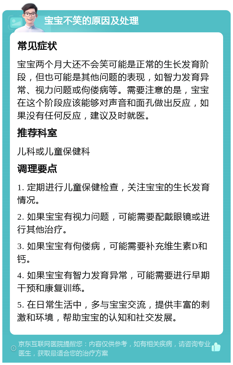 宝宝不笑的原因及处理 常见症状 宝宝两个月大还不会笑可能是正常的生长发育阶段，但也可能是其他问题的表现，如智力发育异常、视力问题或佝偻病等。需要注意的是，宝宝在这个阶段应该能够对声音和面孔做出反应，如果没有任何反应，建议及时就医。 推荐科室 儿科或儿童保健科 调理要点 1. 定期进行儿童保健检查，关注宝宝的生长发育情况。 2. 如果宝宝有视力问题，可能需要配戴眼镜或进行其他治疗。 3. 如果宝宝有佝偻病，可能需要补充维生素D和钙。 4. 如果宝宝有智力发育异常，可能需要进行早期干预和康复训练。 5. 在日常生活中，多与宝宝交流，提供丰富的刺激和环境，帮助宝宝的认知和社交发展。