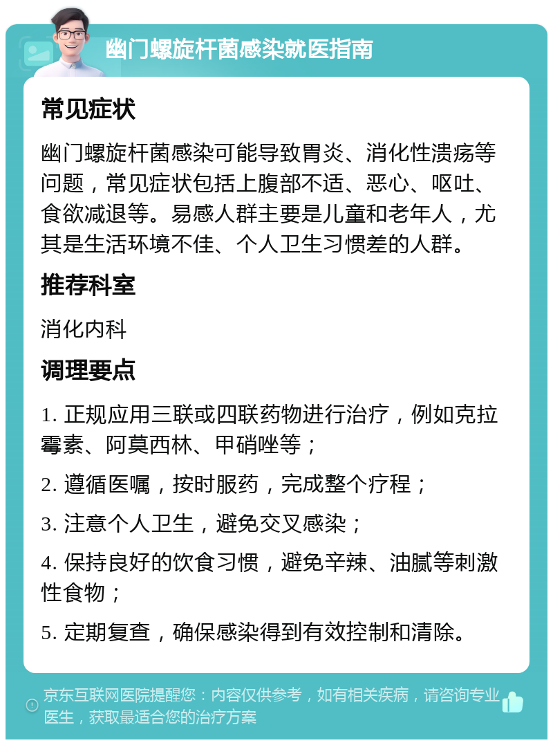 幽门螺旋杆菌感染就医指南 常见症状 幽门螺旋杆菌感染可能导致胃炎、消化性溃疡等问题，常见症状包括上腹部不适、恶心、呕吐、食欲减退等。易感人群主要是儿童和老年人，尤其是生活环境不佳、个人卫生习惯差的人群。 推荐科室 消化内科 调理要点 1. 正规应用三联或四联药物进行治疗，例如克拉霉素、阿莫西林、甲硝唑等； 2. 遵循医嘱，按时服药，完成整个疗程； 3. 注意个人卫生，避免交叉感染； 4. 保持良好的饮食习惯，避免辛辣、油腻等刺激性食物； 5. 定期复查，确保感染得到有效控制和清除。