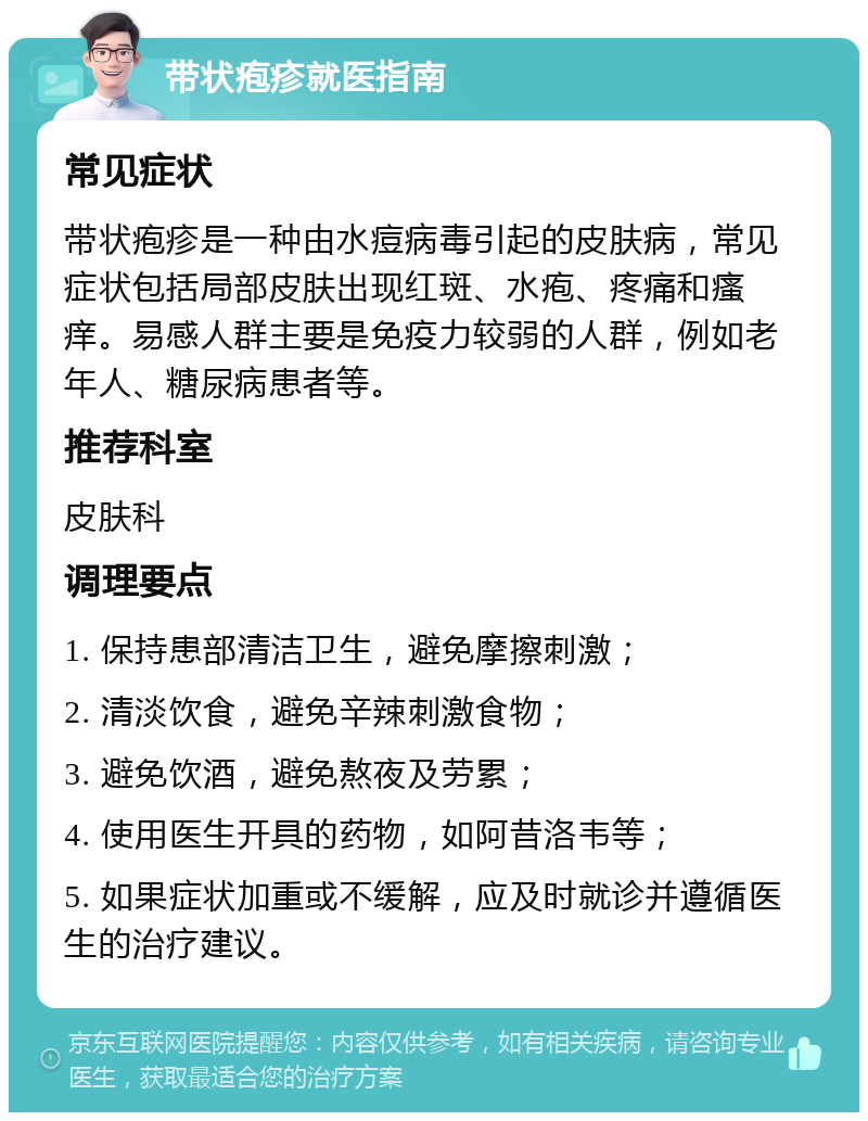 带状疱疹就医指南 常见症状 带状疱疹是一种由水痘病毒引起的皮肤病，常见症状包括局部皮肤出现红斑、水疱、疼痛和瘙痒。易感人群主要是免疫力较弱的人群，例如老年人、糖尿病患者等。 推荐科室 皮肤科 调理要点 1. 保持患部清洁卫生，避免摩擦刺激； 2. 清淡饮食，避免辛辣刺激食物； 3. 避免饮酒，避免熬夜及劳累； 4. 使用医生开具的药物，如阿昔洛韦等； 5. 如果症状加重或不缓解，应及时就诊并遵循医生的治疗建议。