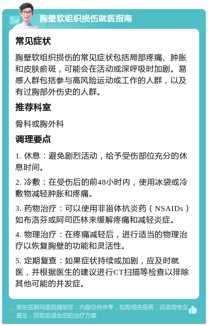 胸壁软组织损伤就医指南 常见症状 胸壁软组织损伤的常见症状包括局部疼痛、肿胀和皮肤瘀斑，可能会在活动或深呼吸时加剧。易感人群包括参与高风险运动或工作的人群，以及有过胸部外伤史的人群。 推荐科室 骨科或胸外科 调理要点 1. 休息：避免剧烈活动，给予受伤部位充分的休息时间。 2. 冷敷：在受伤后的前48小时内，使用冰袋或冷敷物减轻肿胀和疼痛。 3. 药物治疗：可以使用非甾体抗炎药（NSAIDs）如布洛芬或阿司匹林来缓解疼痛和减轻炎症。 4. 物理治疗：在疼痛减轻后，进行适当的物理治疗以恢复胸壁的功能和灵活性。 5. 定期复查：如果症状持续或加剧，应及时就医，并根据医生的建议进行CT扫描等检查以排除其他可能的并发症。