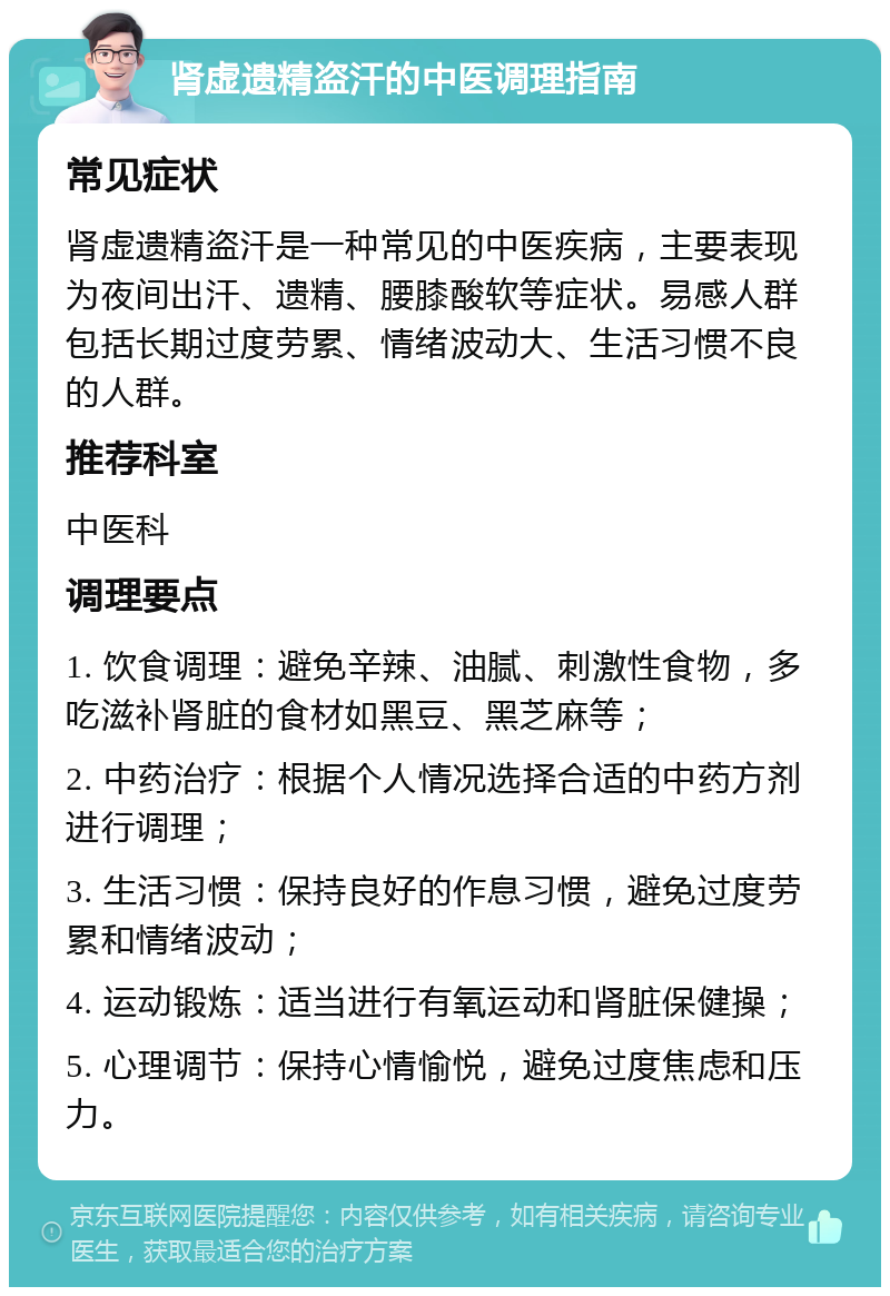 肾虚遗精盗汗的中医调理指南 常见症状 肾虚遗精盗汗是一种常见的中医疾病，主要表现为夜间出汗、遗精、腰膝酸软等症状。易感人群包括长期过度劳累、情绪波动大、生活习惯不良的人群。 推荐科室 中医科 调理要点 1. 饮食调理：避免辛辣、油腻、刺激性食物，多吃滋补肾脏的食材如黑豆、黑芝麻等； 2. 中药治疗：根据个人情况选择合适的中药方剂进行调理； 3. 生活习惯：保持良好的作息习惯，避免过度劳累和情绪波动； 4. 运动锻炼：适当进行有氧运动和肾脏保健操； 5. 心理调节：保持心情愉悦，避免过度焦虑和压力。