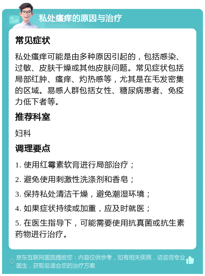 私处瘙痒的原因与治疗 常见症状 私处瘙痒可能是由多种原因引起的，包括感染、过敏、皮肤干燥或其他皮肤问题。常见症状包括局部红肿、瘙痒、灼热感等，尤其是在毛发密集的区域。易感人群包括女性、糖尿病患者、免疫力低下者等。 推荐科室 妇科 调理要点 1. 使用红霉素软膏进行局部治疗； 2. 避免使用刺激性洗涤剂和香皂； 3. 保持私处清洁干燥，避免潮湿环境； 4. 如果症状持续或加重，应及时就医； 5. 在医生指导下，可能需要使用抗真菌或抗生素药物进行治疗。