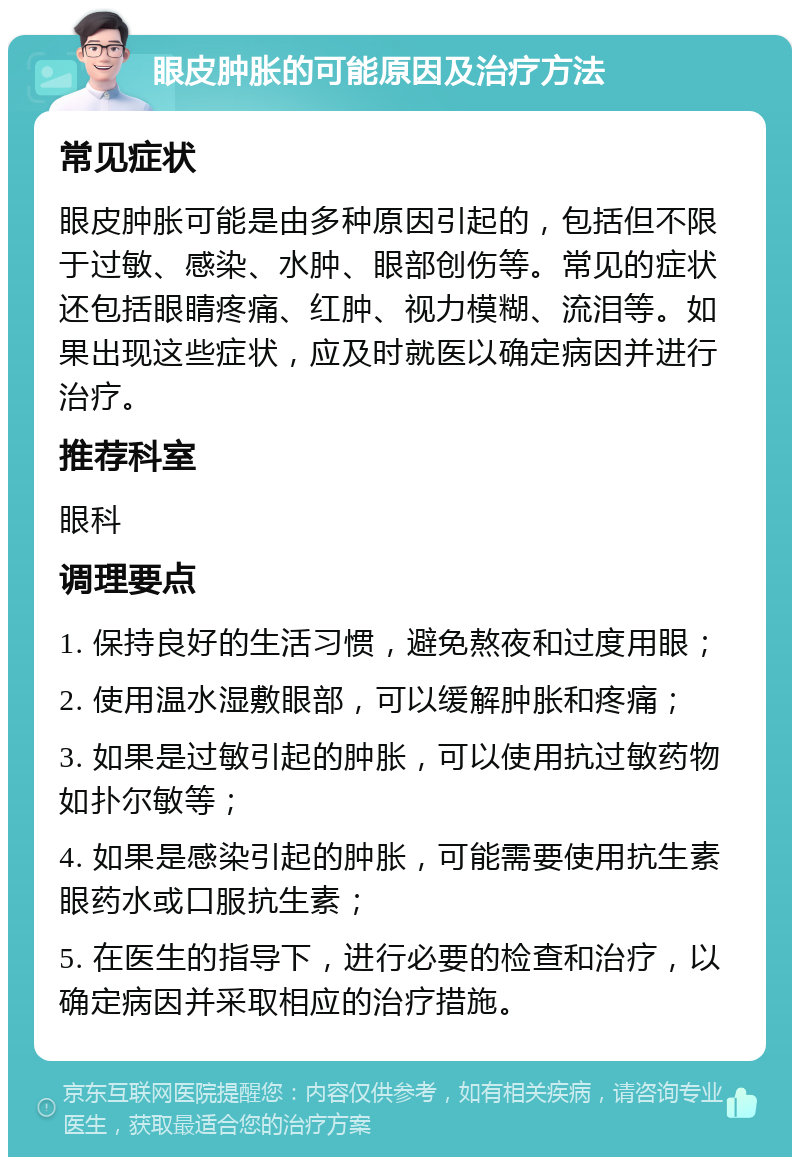 眼皮肿胀的可能原因及治疗方法 常见症状 眼皮肿胀可能是由多种原因引起的，包括但不限于过敏、感染、水肿、眼部创伤等。常见的症状还包括眼睛疼痛、红肿、视力模糊、流泪等。如果出现这些症状，应及时就医以确定病因并进行治疗。 推荐科室 眼科 调理要点 1. 保持良好的生活习惯，避免熬夜和过度用眼； 2. 使用温水湿敷眼部，可以缓解肿胀和疼痛； 3. 如果是过敏引起的肿胀，可以使用抗过敏药物如扑尔敏等； 4. 如果是感染引起的肿胀，可能需要使用抗生素眼药水或口服抗生素； 5. 在医生的指导下，进行必要的检查和治疗，以确定病因并采取相应的治疗措施。