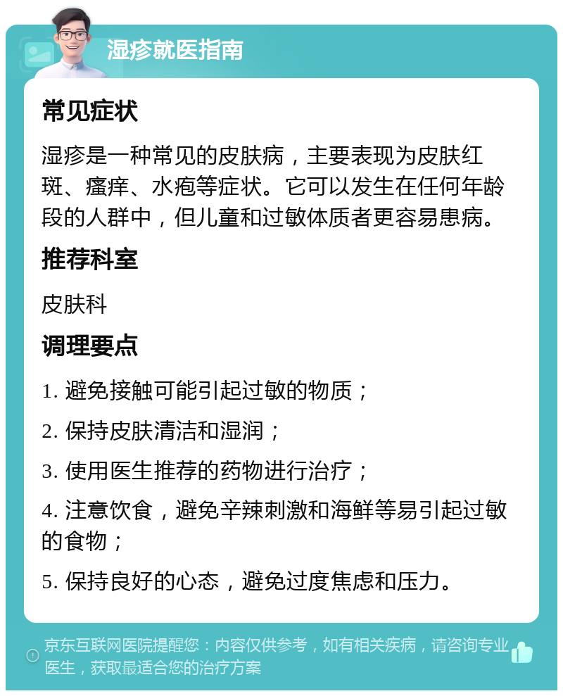 湿疹就医指南 常见症状 湿疹是一种常见的皮肤病，主要表现为皮肤红斑、瘙痒、水疱等症状。它可以发生在任何年龄段的人群中，但儿童和过敏体质者更容易患病。 推荐科室 皮肤科 调理要点 1. 避免接触可能引起过敏的物质； 2. 保持皮肤清洁和湿润； 3. 使用医生推荐的药物进行治疗； 4. 注意饮食，避免辛辣刺激和海鲜等易引起过敏的食物； 5. 保持良好的心态，避免过度焦虑和压力。