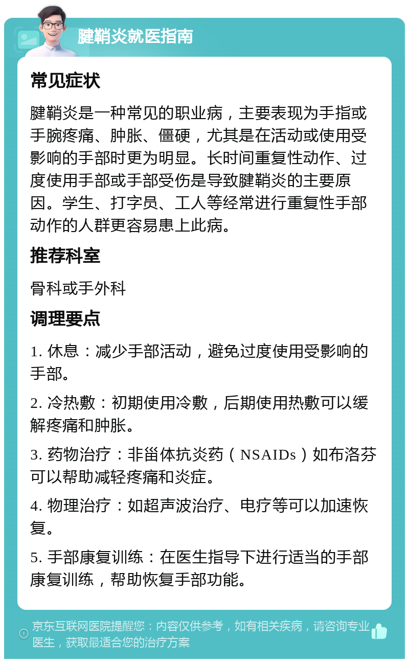 腱鞘炎就医指南 常见症状 腱鞘炎是一种常见的职业病，主要表现为手指或手腕疼痛、肿胀、僵硬，尤其是在活动或使用受影响的手部时更为明显。长时间重复性动作、过度使用手部或手部受伤是导致腱鞘炎的主要原因。学生、打字员、工人等经常进行重复性手部动作的人群更容易患上此病。 推荐科室 骨科或手外科 调理要点 1. 休息：减少手部活动，避免过度使用受影响的手部。 2. 冷热敷：初期使用冷敷，后期使用热敷可以缓解疼痛和肿胀。 3. 药物治疗：非甾体抗炎药（NSAIDs）如布洛芬可以帮助减轻疼痛和炎症。 4. 物理治疗：如超声波治疗、电疗等可以加速恢复。 5. 手部康复训练：在医生指导下进行适当的手部康复训练，帮助恢复手部功能。