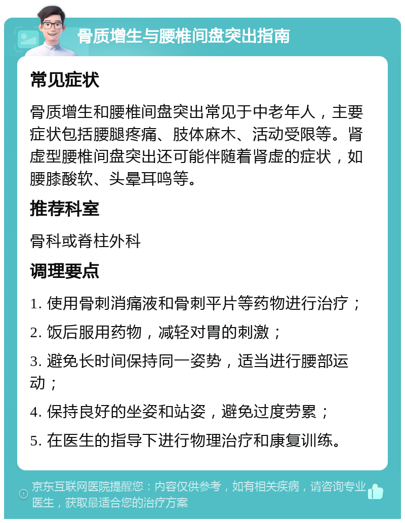 骨质增生与腰椎间盘突出指南 常见症状 骨质增生和腰椎间盘突出常见于中老年人，主要症状包括腰腿疼痛、肢体麻木、活动受限等。肾虚型腰椎间盘突出还可能伴随着肾虚的症状，如腰膝酸软、头晕耳鸣等。 推荐科室 骨科或脊柱外科 调理要点 1. 使用骨刺消痛液和骨刺平片等药物进行治疗； 2. 饭后服用药物，减轻对胃的刺激； 3. 避免长时间保持同一姿势，适当进行腰部运动； 4. 保持良好的坐姿和站姿，避免过度劳累； 5. 在医生的指导下进行物理治疗和康复训练。