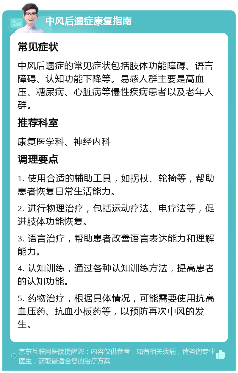 中风后遗症康复指南 常见症状 中风后遗症的常见症状包括肢体功能障碍、语言障碍、认知功能下降等。易感人群主要是高血压、糖尿病、心脏病等慢性疾病患者以及老年人群。 推荐科室 康复医学科、神经内科 调理要点 1. 使用合适的辅助工具，如拐杖、轮椅等，帮助患者恢复日常生活能力。 2. 进行物理治疗，包括运动疗法、电疗法等，促进肢体功能恢复。 3. 语言治疗，帮助患者改善语言表达能力和理解能力。 4. 认知训练，通过各种认知训练方法，提高患者的认知功能。 5. 药物治疗，根据具体情况，可能需要使用抗高血压药、抗血小板药等，以预防再次中风的发生。