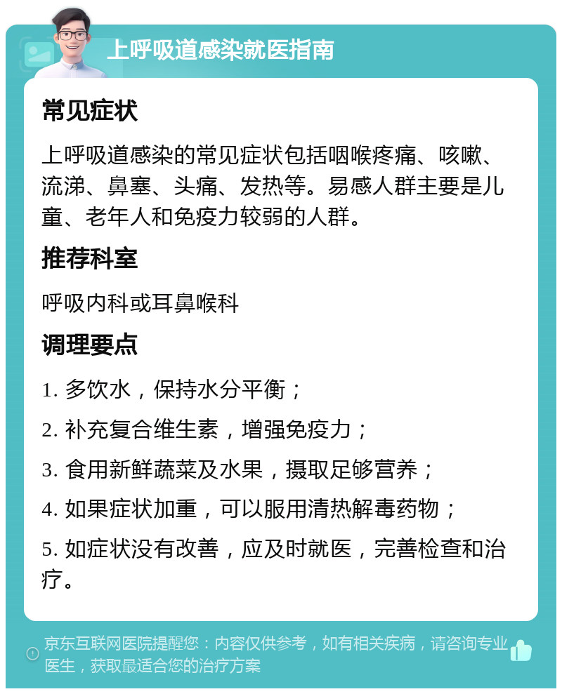 上呼吸道感染就医指南 常见症状 上呼吸道感染的常见症状包括咽喉疼痛、咳嗽、流涕、鼻塞、头痛、发热等。易感人群主要是儿童、老年人和免疫力较弱的人群。 推荐科室 呼吸内科或耳鼻喉科 调理要点 1. 多饮水，保持水分平衡； 2. 补充复合维生素，增强免疫力； 3. 食用新鲜蔬菜及水果，摄取足够营养； 4. 如果症状加重，可以服用清热解毒药物； 5. 如症状没有改善，应及时就医，完善检查和治疗。