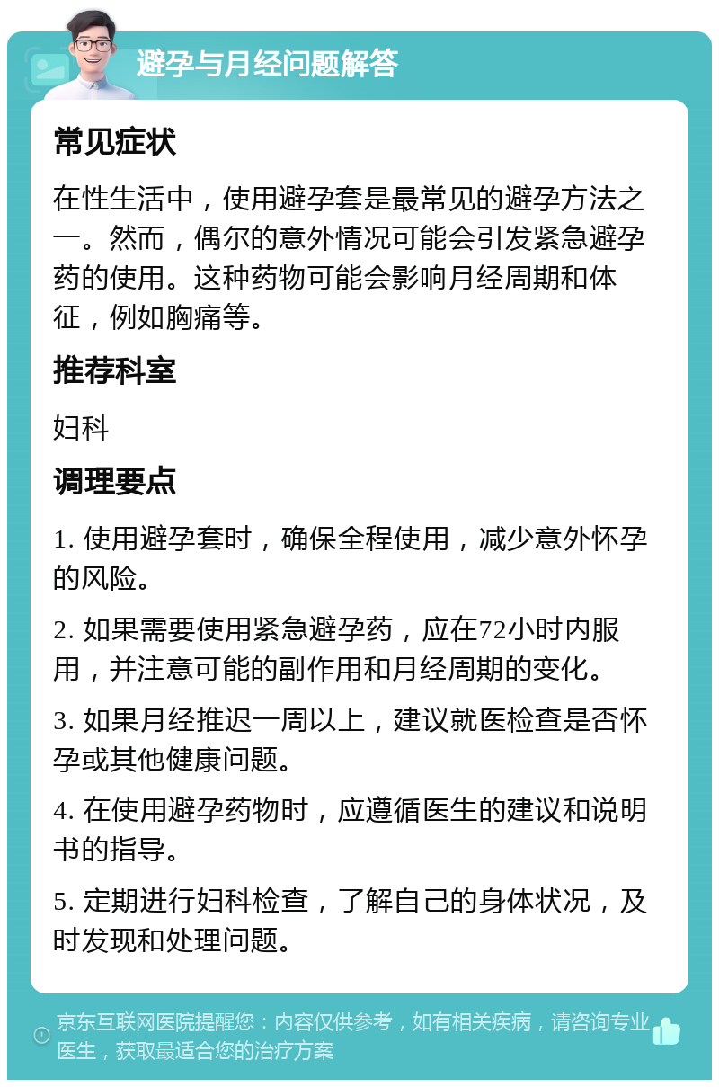 避孕与月经问题解答 常见症状 在性生活中，使用避孕套是最常见的避孕方法之一。然而，偶尔的意外情况可能会引发紧急避孕药的使用。这种药物可能会影响月经周期和体征，例如胸痛等。 推荐科室 妇科 调理要点 1. 使用避孕套时，确保全程使用，减少意外怀孕的风险。 2. 如果需要使用紧急避孕药，应在72小时内服用，并注意可能的副作用和月经周期的变化。 3. 如果月经推迟一周以上，建议就医检查是否怀孕或其他健康问题。 4. 在使用避孕药物时，应遵循医生的建议和说明书的指导。 5. 定期进行妇科检查，了解自己的身体状况，及时发现和处理问题。