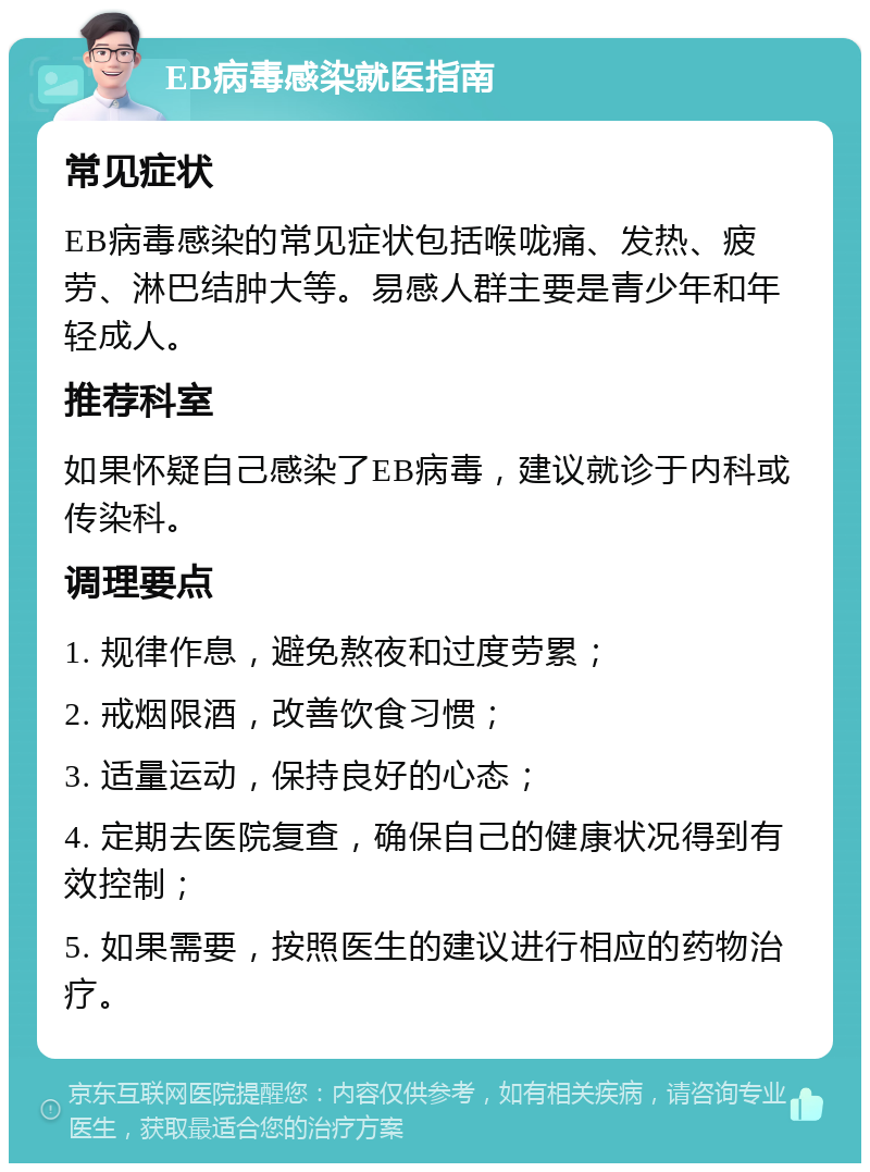 EB病毒感染就医指南 常见症状 EB病毒感染的常见症状包括喉咙痛、发热、疲劳、淋巴结肿大等。易感人群主要是青少年和年轻成人。 推荐科室 如果怀疑自己感染了EB病毒，建议就诊于内科或传染科。 调理要点 1. 规律作息，避免熬夜和过度劳累； 2. 戒烟限酒，改善饮食习惯； 3. 适量运动，保持良好的心态； 4. 定期去医院复查，确保自己的健康状况得到有效控制； 5. 如果需要，按照医生的建议进行相应的药物治疗。