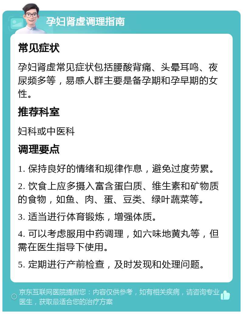 孕妇肾虚调理指南 常见症状 孕妇肾虚常见症状包括腰酸背痛、头晕耳鸣、夜尿频多等，易感人群主要是备孕期和孕早期的女性。 推荐科室 妇科或中医科 调理要点 1. 保持良好的情绪和规律作息，避免过度劳累。 2. 饮食上应多摄入富含蛋白质、维生素和矿物质的食物，如鱼、肉、蛋、豆类、绿叶蔬菜等。 3. 适当进行体育锻炼，增强体质。 4. 可以考虑服用中药调理，如六味地黄丸等，但需在医生指导下使用。 5. 定期进行产前检查，及时发现和处理问题。